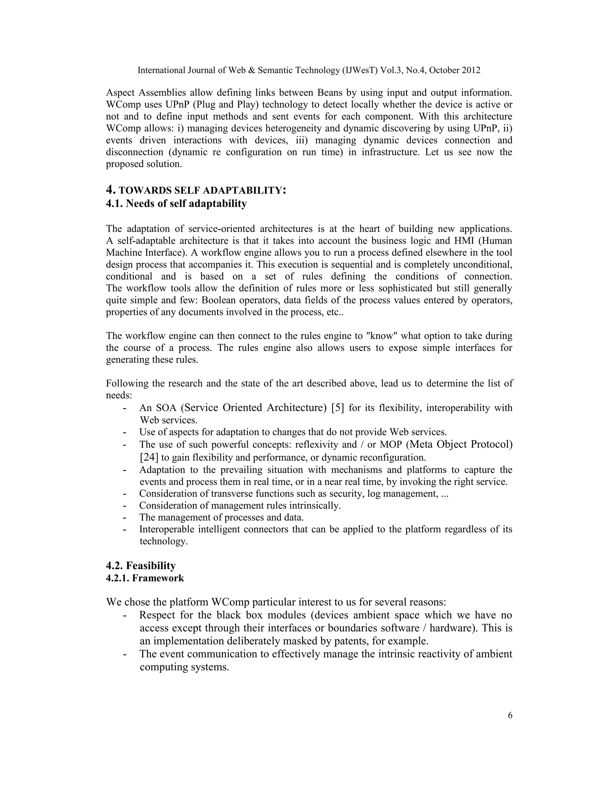 International Journal of Web & Semantic Technology (IJWesT) Vol.3, No.4, October 2012
6
Aspect Assemblies allow defining links between Beans by using input and output information.
WComp uses UPnP (Plug and Play) technology to detect locally whether the device is active or
not and to define input methods and sent events for each component. With this architecture
WComp allows: i) managing devices heterogeneity and dynamic discovering by using UPnP, ii)
events driven interactions with devices, iii) managing dynamic devices connection and
disconnection (dynamic re configuration on run time) in infrastructure. Let us see now the
proposed solution.
4. TOWARDS SELF ADAPTABILITY:
4.1. Needs of self adaptability
The adaptation of service-oriented architectures is at the heart of building new applications.
A self-adaptable architecture is that it takes into account the business logic and HMI (Human
Machine Interface). A workflow engine allows you to run a process defined elsewhere in the tool
design process that accompanies it. This execution is sequential and is completely unconditional,
conditional and is based on a set of rules defining the conditions of connection.
The workflow tools allow the definition of rules more or less sophisticated but still generally
quite simple and few: Boolean operators, data fields of the process values entered by operators,
properties of any documents involved in the process, etc..
The workflow engine can then connect to the rules engine to "know" what option to take during
the course of a process. The rules engine also allows users to expose simple interfaces for
generating these rules.
Following the research and the state of the art described above, lead us to determine the list of
needs:
- An SOA (Service Oriented Architecture) [5] for its flexibility, interoperability with
Web services.
- Use of aspects for adaptation to changes that do not provide Web services.
- The use of such powerful concepts: reflexivity and / or MOP (Meta Object Protocol)
[24] to gain flexibility and performance, or dynamic reconfiguration.
- Adaptation to the prevailing situation with mechanisms and platforms to capture the
events and process them in real time, or in a near real time, by invoking the right service.
- Consideration of transverse functions such as security, log management, ...
- Consideration of management rules intrinsically.
- The management of processes and data.
- Interoperable intelligent connectors that can be applied to the platform regardless of its
technology.
4.2. Feasibility
4.2.1. Framework
We chose the platform WComp particular interest to us for several reasons:
- Respect for the black box modules (devices ambient space which we have no
access except through their interfaces or boundaries software / hardware). This is
an implementation deliberately masked by patents, for example.
- The event communication to effectively manage the intrinsic reactivity of ambient
computing systems.
 