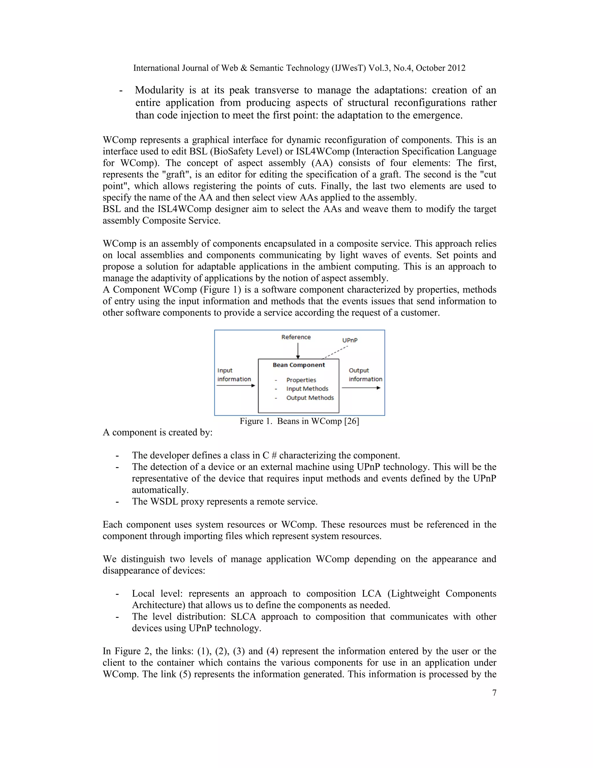 International Journal of Web & Semantic Technology (IJWesT) Vol.3, No.4, October 2012
7
- Modularity is at its peak transverse to manage the adaptations: creation of an
entire application from producing aspects of structural reconfigurations rather
than code injection to meet the first point: the adaptation to the emergence.
WComp represents a graphical interface for dynamic reconfiguration of components. This is an
interface used to edit BSL (BioSafety Level) or ISL4WComp (Interaction Specification Language
for WComp). The concept of aspect assembly (AA) consists of four elements: The first,
represents the "graft", is an editor for editing the specification of a graft. The second is the "cut
point", which allows registering the points of cuts. Finally, the last two elements are used to
specify the name of the AA and then select view AAs applied to the assembly.
BSL and the ISL4WComp designer aim to select the AAs and weave them to modify the target
assembly Composite Service.
WComp is an assembly of components encapsulated in a composite service. This approach relies
on local assemblies and components communicating by light waves of events. Set points and
propose a solution for adaptable applications in the ambient computing. This is an approach to
manage the adaptivity of applications by the notion of aspect assembly.
A Component WComp (Figure 1) is a software component characterized by properties, methods
of entry using the input information and methods that the events issues that send information to
other software components to provide a service according the request of a customer.
Figure 1. Beans in WComp [26]
A component is created by:
- The developer defines a class in C # characterizing the component.
- The detection of a device or an external machine using UPnP technology. This will be the
representative of the device that requires input methods and events defined by the UPnP
automatically.
- The WSDL proxy represents a remote service.
Each component uses system resources or WComp. These resources must be referenced in the
component through importing files which represent system resources.
We distinguish two levels of manage application WComp depending on the appearance and
disappearance of devices:
- Local level: represents an approach to composition LCA (Lightweight Components
Architecture) that allows us to define the components as needed.
- The level distribution: SLCA approach to composition that communicates with other
devices using UPnP technology.
In Figure 2, the links: (1), (2), (3) and (4) represent the information entered by the user or the
client to the container which contains the various components for use in an application under
WComp. The link (5) represents the information generated. This information is processed by the
 