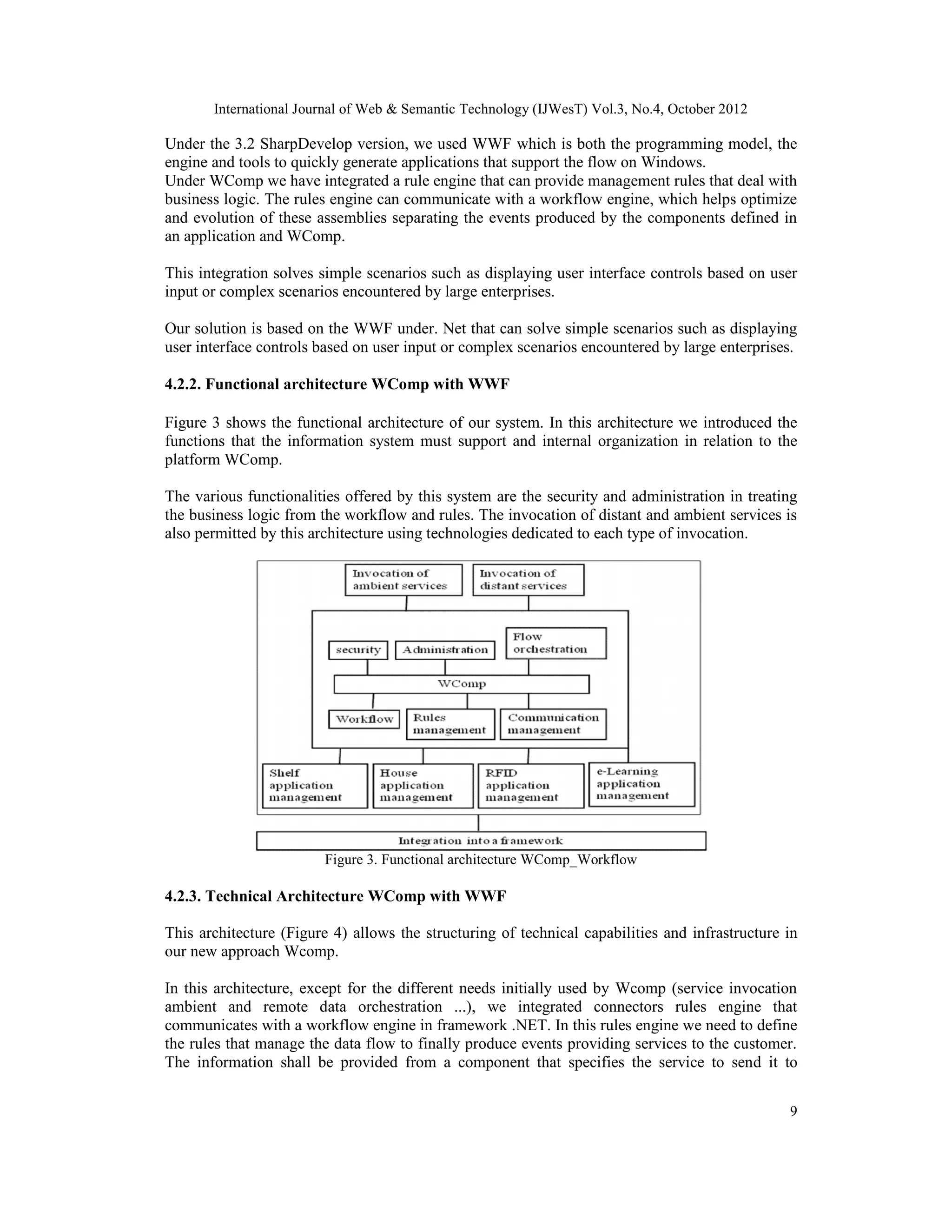 International Journal of Web & Semantic Technology (IJWesT) Vol.3, No.4, October 2012
9
Under the 3.2 SharpDevelop version, we used WWF which is both the programming model, the
engine and tools to quickly generate applications that support the flow on Windows.
Under WComp we have integrated a rule engine that can provide management rules that deal with
business logic. The rules engine can communicate with a workflow engine, which helps optimize
and evolution of these assemblies separating the events produced by the components defined in
an application and WComp.
This integration solves simple scenarios such as displaying user interface controls based on user
input or complex scenarios encountered by large enterprises.
Our solution is based on the WWF under. Net that can solve simple scenarios such as displaying
user interface controls based on user input or complex scenarios encountered by large enterprises.
4.2.2. Functional architecture WComp with WWF
Figure 3 shows the functional architecture of our system. In this architecture we introduced the
functions that the information system must support and internal organization in relation to the
platform WComp.
The various functionalities offered by this system are the security and administration in treating
the business logic from the workflow and rules. The invocation of distant and ambient services is
also permitted by this architecture using technologies dedicated to each type of invocation.
Figure 3. Functional architecture WComp_Workflow
4.2.3. Technical Architecture WComp with WWF
This architecture (Figure 4) allows the structuring of technical capabilities and infrastructure in
our new approach Wcomp.
In this architecture, except for the different needs initially used by Wcomp (service invocation
ambient and remote data orchestration ...), we integrated connectors rules engine that
communicates with a workflow engine in framework .NET. In this rules engine we need to define
the rules that manage the data flow to finally produce events providing services to the customer.
The information shall be provided from a component that specifies the service to send it to
 