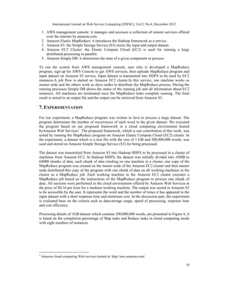 International Journal on Web Service Computing (IJWSC), Vol.3, No.4, December 2012
10
1. AWS management console: it manages and accesses a collection of remote services offered
over the internet by amazon.com.
2. Amazon Elastic MapReduce: it introduces the Hadoop framework as a service.
3. Amazon S3: the Simple Storage Service (S3) stores the input and output dataset.
4. Amazon EC2 Cluster: the Elastic Compute Cloud (EC2) is used for running a large
distributed processing in parallel.
5. Amazon Simple DB: it determines the state of a given component or process.
To run the system from AWS management console, user who is developed a MapReduce
program, sign up for AWS Console to get AWS services, then uploads MapReduce program and
input dataset on Amazon S3 service. Input dataset is transmitted into HDFS to be used by EC2
instances.A job flow is started on Amazon EC2 cluster.In this service, one machine works as
master node and the others work as slave nodes to distribute the MapReduce process. During the
running processes Simple DB shows the status of the running job and all information about EC2
instances. All machines are terminated once the MapReduce tasks complete running. The final
result is stored in an output file and the output can be retrieved from Amazon S3.
7. EXPERIMENTATION
For our experiment, a MapReduce program was written in Java to process a large dataset. The
program determines the number of occurrences of each word in the given dataset. We executed
the program based on our proposed framework in a cloud computing environment hosted
byAmazon Web Services1
. The proposed framework, which is one contribution of this work, was
tested by running the MapReduce program on Amazon Elastic Compute Cloud (EC2) cluster. In
the experiment, a dataset which is a text file with the size of 1 GB and 200,000,000 words, was
used and stored on Amazon Simple Storage Service (S3) for being processed.
The dataset was transmitted from Amazon S3 into Hadoop HDFS to be processed in a cluster of
machines from Amazon EC2. In Hadoop HDFS, the dataset was initially divided into 16MB to
64MB chunks of data, each chunk of data residing on one machine in a cluster, one copy of the
MapReduce program was created on the master node of the Amazon EC2 cluster and then master
node distributed this copy of the program with one chunk of data on all working machines in the
cluster as a MapReduce job. Each working machine in the Amazon EC2 cluster executes a
MapReduce job based on the instructions of the MapReduce program to process one chunk of
data. All auctions were performed in the cloud environment offered by Amazon Web Services at
the price of $0.16 per hour for a medium working machine. The output was stored in Amazon S3
to be accessible by the user. It represents the word and the number of times it has appeared in the
input dataset with a short response time and minimum cost. In the discussion part, the experiment
is evaluated base on the criteria such as data-storage usage, speed of processing, response time
and cost efficiency.
Processing details of 1GB dataset which contains 200,000,000 words, are presented in Figure 6, it
is based on the completion percentage of Map tasks and Reduce tasks in cloud computing mode
with eight numbers of instances.
1
Amazon cloud computing Web services hosted at: http://aws.amazon.com/
 
