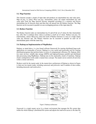 International Journal on Web Service Computing (IJWSC), Vol.3, No.4, December 2012
5
3.2. Map Function
This function accepts a chunk of input data and produces an intermediate key and value pairs.
Map (in_key, in_value) list (out_key, intermediate_value) All output intermediate key and
value pairs from the Map function become integrated according to a common and known
intermediate key K between them and then they are passed into the Reduce function. The Map
function can be executed in parallel on non-overlapping portions of the input data [8].
3.3. Reduce Function
The Reduce function takes an intermediate key K and all the set of values for that intermediate
key; after that it combines these values to produce a small set of values. Reduce (out_key, list
(intermediate_value)) list (out_value) the result of Reduce function is a zero or a single output
value per function call. The Reduce function can be executed in parallel on each set of
intermediate pairs with the same key.
3.4. Hadoop an Implementation of MapReduce
Hadoop, as stated above, is a java based software framework for running distributed large-scale
applications on commodity of servers. Hadoop is a very useful and trustworthy tool for creating
distributed programs that perform better in terms of computational efficiency [9]. Hadoop offers
two main services: reliable data storage (HDFS) and high-performance parallel and distributed
data processing using MapReduce. Hadoop runs on the commodity cluster of machines. Hadoop
cluster configuration works under a master/slave concept. The master server controls all activities
within a cluster and slaves.
Workers work for the master node. In the master/slave architecture of Hadoop as shown in Figure
2, there are two master nodes, including namenode and jobtracker and N number of slave nodes,
including datanodes and tasktrackers.
Figure 2.Hadoop architecture
Namenode is a single master server in a cluster environment that manages the file system data
within the whole Hadoop’s distributed file system and adjusts the read/write access to the data file
 