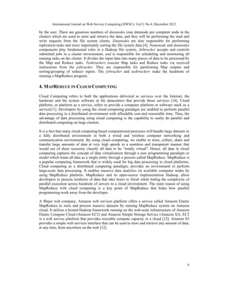 International Journal on Web Service Computing (IJWSC), Vol.3, No.4, December 2012
6
by the user. There are generous numbers of datanodes (one datanode per computer node in the
cluster) which are used to store and retrieve the data, and they will be performing the read and
write requests from the file system clients. Datanodes are also responsible for performing
replication tasks and more importantly sorting the file system data [4]. Namenode and datanodes
components play fundamental roles in a Hadoop file system. Jobtracker accepts and controls
submitted jobs in a cluster environment, and is responsible for scheduling and monitoring all
running tasks on the cluster. It divides the input data into many pieces of data to be processed by
the Map and Reduce tasks. Tasktrackers execute Map tasks and Reduce tasks via received
instructions from the jobtracker. They are responsible for partitioning Map outputs and
sorting/grouping of reducer inputs. The jobtracker and tasktrackers make the backbone of
running a MapReduce program.
4. MAPREDUCE IN CLOUD COMPUTING
Cloud Computing refers to both the applications delivered as services over the Internet, the
hardware and the system software in the datacenters that provide those services [10]. Cloud
platform, or platform as a service, refers to provide a computer platform or software stack as a
service[11]. Developers by using the cloud computing paradigm are enabled to perform parallel
data processing in a distributed environment with affordable cost and reasonable time. Thus, the
advantage of data processing using cloud computing is the capability to easily do parallel and
distributed computing on large clusters.
It is a fact that many cloud computing based computational processes will handle large datasets in
a fully distributed environment in both a wired and wireless computer networking and
communication environment. By using cloud computing, we enable to store, collect, share and
transfer large amounts of data at very high speeds in a seamless and transparent manner that
would out of sheer necessity classify all data to be “totally virtual”. Hence, all data in cloud
computing captures the concept of data virtualization through a new programming paradigm or
model which treats all data as a single entity through a process called MapReduce. MapReduce is
a popular computing framework that is widely used for big data processing in cloud platforms.
Cloud computing as a distributed computing paradigm, provides an environment to perform
large-scale data processing. It enables massive data analytics on available computer nodes by
using MapReduce platform. MapReduce and its open-source implementation Hadoop, allow
developers to process terabytes of data that take hours to finish while hiding the complexity of
parallel execution across hundreds of servers in a cloud environment. The main reason of using
MapReduce with cloud computing is a key point of MapReduce that hides how parallel
programming work away from the developer.
A Major web company, Amazon web services platform offers a service called Amazon Elastic
MapReduce to store and process massive datasets by running MapReduce system on Amazon
cloud. It utilizes a hosted Hadoop framework running on the web-scale infrastructure of Amazon
Elastic Compute Cloud (Amazon EC2) and Amazon Simple Storage Service (Amazon S3). EC2
is a web service platform that provides resizable compute capacity in a cloud [12]. Amazon S3
provides a simple web services interface that can be used to store and retrieve any amount of data,
at any time, from anywhere on the web [12].
 