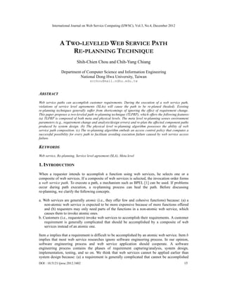 International Journal on Web Service Computing (IJWSC), Vol.3, No.4, December 2012
DOI : 10.5121/ijwsc.2012.3402 15
A TWO-LEVELED WEB SERVICE PATH
RE-PLANNING TECHNIQUE
Shih-Chien Chou and Chih-Yang Chiang
Department of Computer Science and Information Engineering
National Dong Hwa University, Taiwan
scchou@mail.ndhu.edu.tw
ABSTRACT
Web service paths can accomplish customer requirements. During the execution of a web service path,
violations of service level agreements (SLAs) will cause the path to be re-planed (healed). Existing
re-planning techniques generally suffer from shortcomings of ignoring the effect of requirement change.
This paper proposes a two-leveled path re-planning technique (TLPRP), which offers the following features:
(a) TLPRP is composed of both meta and physical levels. The meta level re-planning senses environment
parameters (e.g., requirement change and analysis/design errors) and re-plan the affected component paths
produced by system design. (b) The physical level re-planning algorithm possesses the ability of web
service path composition. (c) The re-planning algorithm embeds an access control policy that computes a
successful possibility for every path to facilitate avoiding execution failure caused by web service access
failure.
KEYWORDS
Web service, Re-planning, Service level agreement (SLA), Meta level
1. INTRODUCTION
When a requester intends to accomplish a function using web services, he selects one or a
composite of web services. If a composite of web services is selected, the invocation order forms
a web service path. To execute a path, a mechanism such as BPEL [1] can be used. If problems
occur during path execution, a re-planning process can heal the path. Before discussing
re-planning, we clarify the following concepts.
a. Web services are generally atomic (i.e., they offer few and cohesive functions) because: (a) a
non-atomic web service is expected to be more expensive because of more functions offered
and (b) requesters may only need parts of the functions in a non-atomic web service, which
causes them to invoke atomic ones.
b. Customers (i.e., requesters) invoke web services to accomplish their requirements. A customer
requirement is generally complicated that should be accomplished by a composite of web
services instead of an atomic one.
Item a implies that a requirement is difficult to be accomplished by an atomic web service. Item b
implies that most web service researches ignore software engineering process. In our opinion,
software engineering process and web service application should cooperate. A software
engineering process contains the phases of requirement capturing/analysis, system design,
implementation, testing, and so on. We think that web services cannot be applied earlier than
system design because: (a) a requirement is generally complicated that cannot be accomplished
 