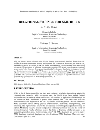 International Journal on Web Service Computing (IJWSC), Vol.3, No.4, December 2012
DOI : 10.5121/ijwsc.2012.3403 33
RELATIONAL STORAGE FOR XML RULES
A. A. Abd El-Aziz
Research Scholar
Dept. of Information Science & Technology
Anna University
Email: abdelazizahmed@auist.net
Professor A. Kannan
Dept. of Information Science & Technology
Anna University
Email: kannan@annauniv.edu
ABSTRACT
Very few research works have been done on XML security over relational databases despite that XML
became the de facto standard for the data representation and exchange on the internet and a lot of XML
documents are stored in RDBMS. In [14], the author proposed an access control model for schema-based
storage of XML documents in relational storage and translating XML access control rules to relational
access control rules. However, the proposed algorithms had performance drawbacks. In this paper, we will
use the same access control model of [14] and try to overcome the drawbacks of [14] by proposing an
efficient technique to store the XML access control rules in a relational storage of XML DTD. The mapping
of the XML DTD to relational schema is proposed in [7]. We also propose an algorithm to translate XPath
queries to SQL queries based on the mapping algorithm in [7].
KEYWORDS:
XML Security, XML Rules, Relational Database, XPath queries, SQL
I. INTRODUCTION
XML is the de facto standard for the data web exchange. It is being increasingly adopted in
communication networks. XML documents over the World Wide Web include critical
information such as financial and scientific data. It is required to apply restriction technique on
the content of XML documents to protect these sensitive data. Thus, only users who are
authorized to access fragments of the XML documents should be granted. ”Access control for
XML documents should ideally provide expressiveness, modularity, interoperability, and
efficiency. The expressiveness assures that a wide range of security policy specification may be
written. Modularity concerns policies composition while interoperability concerns the ability of
policies to interact. Finally, efficiency assures the ability to determine whether an access to an
element is granted or denied by the security policy” [1]. XML documents are stored in native
XML databases, relational databases, or hybird relational-XML databases. There are many
 