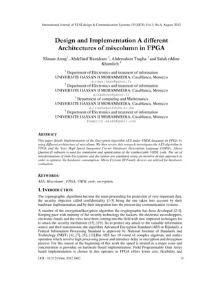 International Journal of VLSI design & Communication Systems (VLSICS) Vol.3, No.4, August 2012
DOI : 10.5121/vlsic.2012.3402 11
Design and Implementation A different
Architectures of mixcolumn in FPGA
Sliman Arrag1
, Abdellatif Hamdoun 2
, Abderrahim Tragha 3
and Salah eddine
Khamlich 4
1
Department of Electronics and treatment of information
UNIVERSITE HASSAN II MOHAMMEDIA, Casablanca, Morocco
arragsliman@yahoo.fr
2
Department of Electronics and treatment of information
UNIVERSITE HASSAN II MOHAMMEDIA, Casablanca, Morocco
alhamdoun@yahoo.fr
3
Department of computing and Mathematics
UNIVERSITE HASSAN II MOHAMMEDIA, Casablanca, Morocco
a.tragha@univh2m.ac.ma
4
Department of Electronics and treatment of information
UNIVERSITE HASSAN II MOHAMMEDIA, Casablanca, Morocco
khamlich.salah@gmail.com
ABSTRACT
This paper details Implementation of the Encryption algorithm AES under VHDL language In FPGA by
using different architecture of mixcolumn. We then review this research investigates the AES algorithm in
FPGA and the Very High Speed Integrated Circuit Hardware Description language (VHDL). Altera
Quartus II software is used for simulation and optimization of the synthesizable VHDL code. The set of
transformations of both Encryptions and decryption are simulated using an iterative design approach in
order to optimize the hardware consumption. Altera Cyclone III Family devices are utilized for hardware
evaluation.
KEYWORDS:
AES, Mixcolumn , FPGA, VHDL code, encryption.
1. INTRODUCTION
The cryptographic algorithms became the main proceeding for protection of very important data,
the security objective called confidentiality [1-3] being the one taken into account by their
hardware implementation and by their integration into the present-day communication systems.
A number of the encryption/decryption algorithm the cryptographie has been developed [2-4].
Keeping pace with maturity of the security technology the hackers, the electronic eavesdroppers,
electronic frauds and the virus have been coming into the field with new improved techniques for
to attack the security mechanism [17], [19]. So to protect any attack to the valuable information
source and their transmission, the algorithm Advanced Encryption Standard (AES or Rijndael), a
Federal Information Processing Standard is approved by National Institute of Standards and
Technology (NIST) [4], [7], [8], [11].But AES has 10 round of complex algebraic and matrix
operation which involve high processing power and introduce delay in encryption and decryption
process. For this reason at the beginning of this work the speed is treated as a major issue and
concentration is provided on hardware based implementation. Field Programmable Gate Array
based implementation is chosen in this operates as FPGA offers lower cost, flexibility and
 