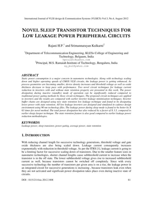 International Journal of VLSI design & Communication Systems (VLSICS) Vol.3, No.4, August 2012
DOI : 10.5121/vlsic.2012.3408 81
NOVEL SLEEP TRANSISTOR TECHNIQUES FOR
LOW LEAKAGE POWER PERIPHERAL CIRCUITS
Rajani H.P.1
and Srimannarayan Kulkarni2
1
Department of Telecommunication Engineering, KLESs College of Engineering and
Technology, Belgaum, India
hprajani@yahoo.com
2
Principal, M.S. Ramaiah Institute of Technology, Bengaluru, India
sy_kul@yahoo.com
ABSTRACT
Static power consumption is a major concern in nanometre technologies. Along with technology scaling
down and higher operating speeds of CMOS VLSI circuits, the leakage power is getting enhanced. As
process geometries are becoming smaller, device density increases and threshold voltage as well as oxide
thickness decrease to keep pace with performance. Two novel circuit techniques for leakage current
reduction in inverters with and without state retention property are presented in this work. The power
dissipation during inactive (standby) mode of operation can be significantly reduced compared to
traditional power gating methods by these circuit techniques. The proposed circuit techniques are applied
to inverters and the results are compared with earlier inverter leakage minimization techniques. Inverter
buffer chains are designed using new state retention low leakage technique and found to be dissipating
lower power with state retention. All low leakage inverters are designed and simulated in cadence design
environment using 90 nm technology files. The leakage power during sleep mode is found to be better by X
63 times for novel method. The total power dissipation has also reduced by a factor of X 3.5, compared to
earlier sleepy keeper technique. The state retention feature is also good compared to earlier leakage power
reduction methodologies.
KEYWORDS
Leakage power, sleep transistor, power gating, average power, state retention
1. INTRODUCTION
With reducing channel length for successive technology generations, threshold voltage and gate
oxide thickness are also being scaled down. Leakage current consequently increases
exponentially with reduction in threshold voltage. As per the ITRS [1], leakage current is going to
be a limiting factor for successive scaling down of transistors. Due to the smaller feature sizes in
nanometre technologies, shorter channel lengths cause subthreshold current to increase when the
transistor is in the off state. The lower subthreshold voltage gives rise to increased subthreshold
current as well, because transistors cannot be switched off completely. Since with every
successive technology the number of transistors per given area is on a rise, the leakage power in
an integrated circuit for successive generations is increasing , because transistors leak even when
they are not activated and significant power dissipation takes place even during inactive state of
circuits.
 