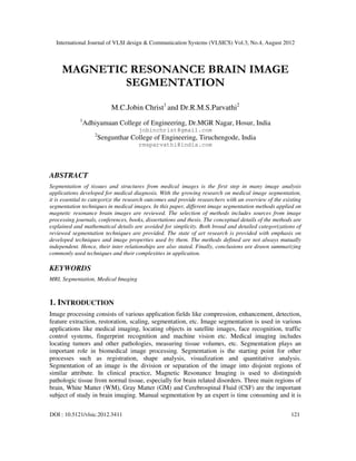 International Journal of VLSI design & Communication Systems (VLSICS) Vol.3, No.4, August 2012
DOI : 10.5121/vlsic.2012.3411 121
MAGNETIC RESONANCE BRAIN IMAGE
SEGMENTATION
M.C.Jobin Christ1
and Dr.R.M.S.Parvathi2
1
Adhiyamaan College of Engineering, Dr.MGR Nagar, Hosur, India
jobinchrist@gmail.com
2
Sengunthar College of Engineering, Tiruchengode, India
rmsparvathi@india.com
ABSTRACT
Segmentation of tissues and structures from medical images is the first step in many image analysis
applications developed for medical diagnosis. With the growing research on medical image segmentation,
it is essential to categorize the research outcomes and provide researchers with an overview of the existing
segmentation techniques in medical images. In this paper, different image segmentation methods applied on
magnetic resonance brain images are reviewed. The selection of methods includes sources from image
processing journals, conferences, books, dissertations and thesis. The conceptual details of the methods are
explained and mathematical details are avoided for simplicity. Both broad and detailed categorizations of
reviewed segmentation techniques are provided. The state of art research is provided with emphasis on
developed techniques and image properties used by them. The methods defined are not always mutually
independent. Hence, their inter relationships are also stated. Finally, conclusions are drawn summarizing
commonly used techniques and their complexities in application.
KEYWORDS
MRI, Segmentation, Medical Imaging
1. INTRODUCTION
Image processing consists of various application fields like compression, enhancement, detection,
feature extraction, restoration, scaling, segmentation, etc. Image segmentation is used in various
applications like medical imaging, locating objects in satellite images, face recognition, traffic
control systems, fingerprint recognition and machine vision etc. Medical imaging includes
locating tumors and other pathologies, measuring tissue volumes, etc. Segmentation plays an
important role in biomedical image processing. Segmentation is the starting point for other
processes such as registration, shape analysis, visualization and quantitative analysis.
Segmentation of an image is the division or separation of the image into disjoint regions of
similar attribute. In clinical practice, Magnetic Resonance Imaging is used to distinguish
pathologic tissue from normal tissue, especially for brain related disorders. Three main regions of
brain, White Matter (WM), Gray Matter (GM) and Cerebrospinal Fluid (CSF) are the important
subject of study in brain imaging. Manual segmentation by an expert is time consuming and it is
 