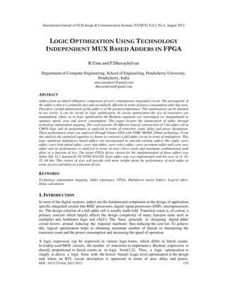 International Journal of VLSI design & Communication Systems (VLSICS) Vol.3, No.4, August 2012
DOI : 10.5121/vlsic.2012.3412 135
LOGIC OPTIMIZATION USING TECHNOLOGY
INDEPENDENT MUX BASED ADDERS IN FPGA
R.Uma and P.Dhavachelvan
Department of Computer Engineering, School of Engineering, Pondicherry University,
Pondicherry, India
uma.ramadass1@gmail.com
dhavachelvan@gmail.com
ABSTRACT
Adders form an almost obligatory component of every contemporary integrated circuit. The prerequisite of
the adder is that it is primarily fast and secondarily efficient in terms of power consumption and chip area.
Therefore, careful optimization of the adder is of the greatest importance. This optimization can be attained
in two levels; it can be circuit or logic optimization. In circuit optimization the size of transistors are
manipulated, where as in logic optimization the Boolean equations are rearranged (or manipulated) to
optimize speed, area and power consumption. This paper focuses the optimization of adder through
technology independent mapping. The work presents 20 different logical construction of 1-bit adder cell in
CMOS logic and its performance is analyzed in terms of transistor count, delay and power dissipation.
These performance issues are analyzed through Tanner EDA with TSMC MOSIS 250nm technology. From
this analysis the optimized equation is chosen to construct a full adder circuit in terms of multiplexer. This
logic optimized multiplexer based adders are incorporated in selected existing adders like ripple carry
adder, carry look-ahead adder, carry skip adder, carry select adder, carry increment adder and carry save
adder and its performance is analyzed in terms of area (slices used) and maximum combinational path
delay as a function of size. The target FPGA device chosen for the implementation of these adders was
Xilinx ISE 12.1 Spartan3E XC3S500-5FG320. Each adder type was implemented with bit sizes of: 8, 16,
32, 64 bits. This variety of sizes will provide with more insight about the performance of each adder in
terms of area and delay as a function of size.
KEYWORDS
Technology independent mapping, Adder topologies, FPGA, Multiplexer based Adders, Logical effort,
Delay calculation
1. INTRODUCTION
In most of the digital systems, adders are the fundamental component in the design of application
specific integrated circuits like RISC processors, digital signal processors (DSP), microprocessors
etc. The design criterion of a full adder cell is usually multi-fold. Transistor count is, of course, a
primary concern which largely affects the design complexity of many function units such as
multiplier and Arithmetic logic unit (ALU). The basic principle in designing digital adder
circuit hovers around reducing the required hardware thus reducing the cost too. To achieve
this, logical optimization helps to obtaining minimum number of literals to minimizing the
transistor count and the power consumption and increasing the speed of operation.
A logic expression can be expressed in various logic forms, which differ in literal counts.
In widely-used MOS circuits, the number of transistors to implement a Boolean expression is
directly proportional to literal counts in its logic form[1-2]. Thus, a logic optimization is
simply to derive a logic form with the fewest literals. Logic level optimization is the design
task where an RTL circuit description is optimized in terms of area, delay and power.
 