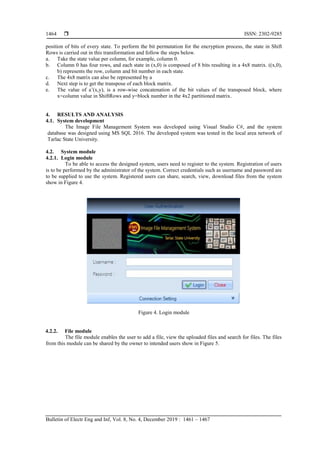  ISSN: 2302-9285
Bulletin of Electr Eng and Inf, Vol. 8, No. 4, December 2019 : 1461 – 1467
1464
position of bits of every state. To perform the bit permutation for the encryption process, the state in Shift
Rows is carried out in this transformation and follow the steps below.
a. Take the state value per column, for example, column 0.
b. Column 0 has four rows, and each state in (x,0) is composed of 8 bits resulting in a 4x8 matrix. ((x,0),
b) represents the row, column and bit number in each state.
c. The 4x8 matrix can also be represented by a
d. Next step is to get the transpose of each block matrix.
e. The value of a’(x,y), is a row-wise concatenation of the bit values of the transposed block, where
x=column value in ShiftRows and y=block number in the 4x2 partitioned matrix.
4. RESULTS AND ANALYSIS
4.1. System development
The Image File Management System was developed using Visual Studio C#, and the system
database was designed using MS SQL 2016. The developed system was tested in the local area network of
Tarlac State University.
4.2. System module
4.2.1. Login module
To be able to access the designed system, users need to register to the system. Registration of users
is to be performed by the administrator of the system. Correct credentials such as username and password are
to be supplied to use the system. Registered users can share, search, view, download files from the system
show in Figure 4.
Figure 4. Login module
4.2.2. File module
The file module enables the user to add a file, view the uploaded files and search for files. The files
from this module can be shared by the owner to intended users show in Figure 5.
 