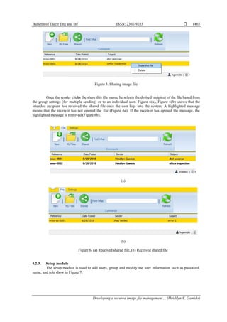 Bulletin of Electr Eng and Inf ISSN: 2302-9285 
Developing a secured image file management… (Heidilyn V. Gamido)
1465
Figure 5. Sharing image file
Once the sender clicks the share this file menu, he selects the desired recipient of the file based from
the group settings (for multiple sending) or to an individual user. Figure 6(a), Figure 6(b) shows that the
intended recipient has received the shared file once the user logs into the system. A highlighted message
means that the receiver has not opened the file (Figure 6a). If the receiver has opened the message, the
highlighted message is removed (Figure 6b).
(a)
(b)
Figure 6. (a) Received shared file, (b) Received shared file
4.2.3. Setup module
The setup module is used to add users, group and modify the user information such as password,
name, and role show in Figure 7.
 