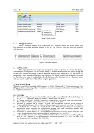  ISSN: 2302-9285
Bulletin of Electr Eng and Inf, Vol. 8, No. 4, December 2019 : 1461 – 1467
1466
Figure 7. Setup module
4.2.4. Encrypted database
Figure 8 shows the database of the IFMS. Fields like a reference, subject, and the file content have
been encrypted to provide additional security to the file. The fields are encrypted using the modified
AES algorithm.
Figure 8. Encrypted database
5. CONCLUSION
This paper presented an image file management system to provide an avenue for sharing,
distributing and viewing image files in a secured manner. A modified AES algorithm was used to encrypt the
file and other relevant information to provide additional security to the owner of the file. The image file
management system has successfully shared and distributed files among users and has successfully encrypted
the file in the server using the modified algorithm. In the future, other file types, such as a document, audio,
and video, can be used to share and distribute using the application.
ACKNOWLEDGMENT
The authors gratefully acknowledge the Commission on Higher Education, K-12 Project Management Unit,
Philippines for the scholarship and the Tarlac State University Management Information Systems Office for
the completion of the research.
REFERENCES
[1] D. W. Cromey, “Digital Images Are Data: And Should Be Treated as Such,” in Methods in Molecular Biology, vol.
931, no. 28, D. J. Taatjes and J. Roth, Eds. Totowa, NJ: Humana Press, 2012, pp. 1–27.
[2] A. Yudhana, Sunardi, and S. Saifullah, “Segmentation comparing eggs watermarking image and original image,”
Bulletin of Electrical Engineering and Informatics, vol. 6, no. 1, pp. 47–53, 2017.
[3] Shivaputra, H. Sheshadri, and V. Lokesha, “A Naïve Visual Cryptographic Algorithm for the Transfer of
Compressed Medical Images,” Bulletin of Electrical Engineering and Informatics, vol. 5, no. 3, pp. 347–365, 2016.
[4] K. J.-W. Kim T., Heo E., Lee M., Kim J., Yoo S., Kim S., Lee K., “Medical image exchange and sharing between
heterogeneous picture archiving and communication systems based upon international standard: pilot
implementation” 15th Int. HL7 Interoperability Conf., pp. 37–42, 2015.
[5] R. Pienaar et al., “CHIPS-A Service for Collecting, Organizing, Processing, and Sharing Medical Image Data in the
Cloud,” in Data Management and Analytics for Medicine and Healthcare, 2017, pp. 29–35.
[6] L. Zhou, N. Chen, Z. Chen, and C. Xing, “ROSCC: An Efficient Remote Sensing Observation-Sharing Method
Based on Cloud Computing for Soil Moisture Mapping in Precision Agriculture,” IEEE J. Sel. Top. Appl. Earth
Obs. Remote Sens., vol. 9, no. 12, pp. 5588–5598, 2016.
 