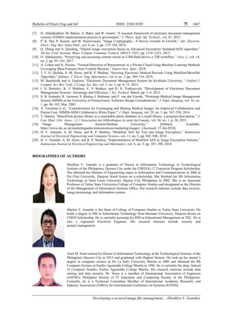 Bulletin of Electr Eng and Inf ISSN: 2302-9285 
Developing a secured image file management… (Heidilyn V. Gamido)
1467
[7] H. Abdulkadhim, M. Bahari, A. Bakri, and W. Ismail, “A research framework of electronic document management
systems (EDMS) implementation process in government,” J. Theor. Appl. Inf. Technol., vol. 81, 2015.
[8] P. K. Das, P. Kumar, and M. Sreenivasulu, “Image Cryptography : A Survey towards its Growth,” Adv. Electron.
Electr. Eng. Res. India Publ., vol. 4, no. 2, pp. 179–184, 2014.
[9] Q. Zhang and A. Qunding, “Digital image encryption based on Advanced Encryption Standard(AES) algorithm,”
5th Int. Conf. Instrum. Meas. Comput. Commun. Control. IMCCC 2015, pp. 1218–1221, 2015.
[10] O. Nekhayenko, “Preserving and accessing content stored on USB-flash-drives–a TIB workflow,” Grey J., vol. 14,
no. 2, pp. 95–101, 2017.
[11] A. Cohen and N. Nissim, “Trusted Detection of Ransomware in a Private Cloud Using Machine Learning Methods
Leveraging Meta-Features from Volatile Memory,” Expert Syst. Appl., 2018.
[12] T. F. G. Quilala, A. M. Sison, and R. P. Medina, “Securing Electronic Medical Records Using Modified Blowfish
Algorithm,” Indones. J. Electr. Eng. Informatics, vol. 6, no. 3, pp. 309–316, 2018.
[13] M. Başıbüyük and A. Ergüzen, “Electronic Document Management System for Kırıkkale University,” Unified J.
Comput. Sci. Res. Unif. J. Comp. Sci. Res, vol. 1, no. 2, pp. 8–15, 2015.
[14] I. N. Burtylev, K. V Mokhun, Y. V Bodnya, and D. N. Yukhnevich, “Development of Electronic Document
Management Systems: Advantage and Efficiency,” Sci. Technol. March, pp. 1–9, 2013.
[15] S. B. Seshadri, R. Arenson, S. Khalsa, I. Brikman, and F. van der Voorde, “Prototype Medical Image Management
System (MIMS) at the University of Pennsylvania: Software Design Considerations,” J. Digit. Imaging, vol. 16, no.
1, pp. 96–102, Mar. 2003.
[16] A. Vreeland et al., “Considerations for Exchanging and Sharing Medical Images for Improved Collaboration and
Patient Care: HIMSS-SIIM Collaborative White Paper,” J. Digit. Imaging, vol. 29, no. 5, pp. 547–558, 2016.
[17] T. Harron, “SharePoint picture library as a searchable photo database in a small library: a program description,” J.
Can. Heal. Libr. Assoc. / J. l’Association des bibliothèques la santé du Canada, vol. 36, no. 1, p. 20, 2015.
[18] “Image Management System-Durham University.” [Online]. Available:
https://www.dur.ac.uk/marketingandcommunications/marketing/images/. [Accessed: 27-Jul-2018].
[19] H. V. Gamido, A. M. Sison, and R. P. Medina, “Modified AES for Text and Image Encryption,” Indonesian
Journal of Electrical Engineering and Computer Science, vol. 11, no. 3, pp. 942–948, 2018.
[20] H. V. Gamido, A. M. Sison, and R. P. Medina, “Implementation of Modified AES as Image Encryption Scheme,”
Indonesian Journal of Electrical Engineering and Informatics, vol. 6, no. 3, pp. 301–308, 2018.
BIOGRAPHIES OF AUTHORS
Heidilyn V. Gamido is a graduate of Doctor in Information Technology at Technological
Institute of the Philippines, Quezon City under the CHED K-12 Transition Program Scholarship.
She obtained her Masters of Engineering major in Information and Communications in 2006 at
Pai Chai University, Daejeon South Korea on a scholarship. She finished her BS Information
Technology at Saint Louis University, Baguio City Philippines in 2002. She is an Associate
Professor of Tarlac State University-College of Computer Studies and designated as the Director
of the Management of Information Systems Office. Her research interests include data security,
image processing, and information system.
Marlon V. Gamido is the Dean of College of Computer Studies in Tarlac State University. He
holds a degree in MS in Information Technology from Hannam University, Daejeon Korea on
CHED Scholarship. He is currently pursuing his PhD in Educational Management at TSU. He is
also a registered Electrical Engineer. His research interests include security and
project management.
Ariel M. Sison earned his Doctor in Information Technology at the Technological Institute of the
Philippines Quezon City in 2013 and graduated with Highest Honors. He took up his master’s
degree in computer science at De La Salle University Manila in 2006 and obtained the BS
Computer Science at Emilio Aguinaldo College Manila in 1994. He is currently the dean, School
of Computer Studies, Emilio Aguinaldo College Manila. His research interests include data
mining and data security. Dr. Sison is a member of International Association of Engineers
(IAENG), Philippine Society of IT Educators and Computing Society of the Philippines.
Currently, he is a Technical Committee Member of International Academy, Research, and
Industry Association (IARIA) for International Conference on Systems (ICONS).
 