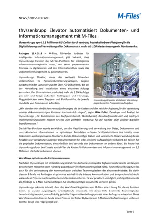 NEWS / PRESS RELEASE
Seite 1
thyssenkrupp Elevator automatisiert Dokumenten- und
Informationsmanagement mit M-Files
thyssenkrupp spart 1,5 Millionen US-Dollar durch zentrale, hochskalierbare Plattform für die
Digitalisierung und Verwaltung aller Dokumente in mehr als 100 Niederlassungen in Nordamerika.
Ratingen 11.4.2018 – M-Files, führender Anbieter für
intelligentes Informationsmanagement, gibt bekannt, dass
thyssenkrupp Elevator die M-Files-Plattform für intelligentes
Informationsmanagement nutzt, um seine papierbasierten
Prozesse zu digitalisieren und den Informationsfluss sowie das
Dokumentenmanagement zu automatisieren.
thyssenkrupp Elevator, eines der weltweit führenden
Unternehmen für Personenbeförderungsanlagen, begann
zunächst mit der Digitalisierung der über 700 Dokumente, die bei
der Herstellung und Installation eines einzelnen Aufzugs
entstehen. Das Unternehmen produziert mehr als 2.100 Aufzüge
pro Jahr und fertigt außerdem Rolltreppen und Fahrsteige,
Fluggastbrücken sowie Treppen- und Plattformlifte, die jeweils
Hunderte von Dokumenten erfordern.
„Wir standen vor erheblichen Herausforderungen, da die Kosten und der zeitliche Aufwand für die Verwaltung
unserer dokumentenlastigen Prozesse kontinuierlich stiegen", sagte Mike Fuller, Developer und Analyst bei
thyssenkrupp. „Die Kombination aus Konfigurierbarkeit, Skalierbarkeit, Benutzerfreundlichkeit und niedrigen
Implementierungskosten machte M-Files zum perfekten Werkzeug für die nächste Stufe unserer digitalen
Transformation."
Die M-Files-Plattform wurde entwickelt, um die Klassifizierung und Verwaltung von Daten, Dokumenten und
unstrukturierten Informationen zu optimieren. Metadaten erfassen Schlüsselattribute des Inhalts eines
Dokuments wie beispielsweise Standorte, Kunde, Dokumenttyp, Datum und vieles mehr. Die Verwendung dieses
Ansatzes zur Verwaltung tausender Dokumentseiten für jedes einzelne Aufzugprojekt reduziert die Kosten für
die physische Dokumentation, einschließlich des Versands von Dokumenten an andere Büros. Bis heute hat
thyssenkrupp durch den Einsatz von M-Files die Kosten für Dokumenten- und Informationsmanagement um 1,5
Millionen US-Dollar reduzieren können.
Workflows optimieren die Fertigungsprozesse
Nachdem thyssenkrupp mit Unterstützung des M-Files-Partners Unstoppable Software so die bereits seit langem
bestehenden Probleme beim Handling papierbasierter Informationen gelöst hatte, nutzte thyssenkrupp M-Files
auch für die Verbesserung der Kommunikation zwischen Teammitgliedern der einzelnen Projekte. Bis dahin
dienten E-Mails mit Anhängen als primäres Vehikel für die interne Kommunikation und entsprechend schlecht
waren diese Prozesse nachzuvollziehen und zu dokumentieren. Es war praktisch unmöglich, wichtige Dokumente
als Anhänge zu E-Mails nachzuverfolgen. So konnten wichtige Dokumente verloren gehen.
thyssenkrupp erkannte schnell, dass die Workflow-Fähigkeiten von M-Files eine Lösung für dieses Problem
boten. So wurden ausgeklügelte Arbeitsabläufe entwickelt, mit deren Hilfe bestimmte Teammitglieder
benachrichtigt wurden, um auf häufig gestellte Fragen im Herstellungsprozess eines Aufzugs zu antworten. Diese
Workflows automatisieren heute einen Prozess, der früher Dutzende von E-Mails und Aufzeichnungen umfassen
konnte, bevor jede Frage gelöst war.
thyssenkrupp Elevator digitalisiert die bislang
papierbasierten Prozesse im Aufzugsbau
 