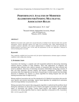 Computer Science & Engineering: An International Journal (CSEIJ), Vol. 3, No. 4, August 2013
DOI : 10.5121/cseij.2013.3401 1
PERFORMANCE ANALYSIS OF MODIFIED
ALGORITHM FOR FINDING MULTILEVEL
ASSOCIATION RULES
Arpna Shrivastava1
, R. C. Jain2
1
Research Scholar, Barkatullah University, Bhopal
arpna.10878@gmail.com
2
Director, SATI, Vidisha
ABSTRACT
Multilevel association rules explore the concept hierarchy at multiple levels which provides more specific
information. Apriori algorithm explores the single level association rules. Many implementations are
available of Apriori algorithm. Fast Apriori implementation is modified to develop new algorithm for
finding multilevel association rules. In this study the performance of this new algorithm is analyzed in
terms of running time in seconds.
Keywords
Time complexity, multiple-level association rule, fast Apriori implementation, minimum support, minimum
confidence, data coding, data cleaning.
1. INTRODUCTION
Association rule learning is a popular and well researched method for discovering interesting
relations between variables in large databases. With wide applications of computers and
automated data collection tools, massive amounts of transaction data have been collected and
stored in databases. Discovery of interesting association relationships among huge amounts of
data will help marketing, decision making, and business management. Therefore, mining
association rules from large data sets has been a focused topic in recent research into knowledge
discovery in databases [1]. Apriori is a classic algorithm for mining frequent item sets and
learning association rules of single level [2].
Mining multilevel association rule was first introduced in [3]. Multilevel association rules provide
more specific and concrete knowledge. Apriori based algorithm for multiple-level association
rules from large database was presented in [5].
Mining association from numeric data using genetic algorithm is explored and the problems faced
during the exploration are discussed in [13]. Positive and negative association rules are another
aspect of association rule mining. Context based positive and negative spatio-temporal
association rule mining algorithm based on Apriori algorithm is discussed in [14]. Association
 