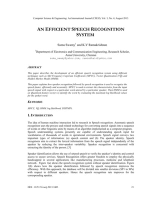 Computer Science & Engineering: An International Journal (CSEIJ), Vol. 3, No. 4, August 2013
DOI : 10.5121/cseij.2013.3403 21
AN EFFICIENT SPEECH RECOGNITION
SYSTEM
Suma Swamy1
and K.V Ramakrishnan
1
Department of Electronics and Communication Engineering, Research Scholar,
Anna University, Chennai
suma_swamy@yahoo.com, ramradhain@yahoo.com
ABSTRACT
This paper describes the development of an efficient speech recognition system using different
techniques such as Mel Frequency Cepstrum Coefficients (MFCC), Vector Quantization (VQ) and
Hidden Markov Model (HMM).
This paper explains how speaker recognition followed by speech recognition is used to recognize the
speech faster, efficiently and accurately. MFCC is used to extract the characteristics from the input
speech signal with respect to a particular word uttered by a particular speaker. Then HMM is used
on Quantized feature vectors to identify the word by evaluating the maximum log likelihood values
for the spoken word.
KEYWORDS
MFCC, VQ, HMM, log likelihood, DISTMIN.
1. INTRODUCTION
The idea of human machine interaction led to research in Speech recognition. Automatic speech
recognition uses the process and related technology for converting speech signals into a sequence
of words or other linguistic units by means of an algorithm implemented as a computer program.
Speech understanding systems presently are capable of understanding speech input for
vocabularies of thousands of words in operational environments. Speech signal conveys two
important types of information: (a) speech content and (b) The speaker identity. Speech
recognisers aim to extract the lexical information from the speech signal independently of the
speaker by reducing the inter-speaker variability. Speaker recognition is concerned with
extracting the identity of the person. [3]
Speaker identification allows the use of uttered speech to verify the speaker’s identity and control
access to secure services. Speech Recognition offers greater freedom to employ the physically
handicapped in several applications like manufacturing processes, medicine and telephone
network. Figure 1(a) shows the speech recognition system without speaker identification. Figure
1(b) shows how the speaker identification followed by speech recognition improves the
efficiency. With this approach, the database will be divided into smaller divisions (SP1 to SPn)
with respect to different speakers. Hence the speech recognition rate improves for the
corresponding speaker.
 