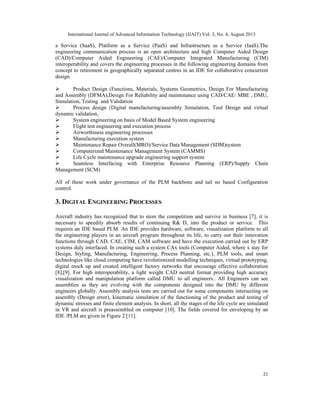 International Journal of Advanced Information Technology (IJAIT) Vol. 3, No. 4, August 2013
21
a Service (SaaS), Platform as a Service (PaaS) and Infrastructure as a Service (IaaS).The
engineering communication process is an open architecture and high Computer Aided Design
(CAD)/Computer Aided Engineering (CAE)/Computer Integrated Manufacturing (CIM)
interoperability and covers the engineering processes in the following engineering domains from
concept to retirement in geographically separated centres in an IDE for collaborative concurrent
design.
 Product Design (Functions, Materials, Systems Geometrics, Design For Manufacturing
and Assembly (DFMA),Design For Reliability and maintenance using CAD/CAE/ MBE , DMU,
Simulation, Testing and Validation
 Process design (Digital manufacturing/assembly Simulation, Tool Design and virtual
dynamic validation,
 System engineering on basis of Model Based System engineering
 Flight test engineering and execution process
 Airworthiness engineering processes
 Manufacturing execution system
 Maintenance Repair Overall(MRO)/Service Data Management (SDM)system
 Computerized Maintenance Management System (CAMMS)
 Life Cycle maintenance upgrade engineering support system
 Seamless Interfacing with Enterprise Resource Planning (ERP)/Supply Chain
Management (SCM)
All of these work under governance of the PLM backbone and tail no based Configuration
control.
3. DIGITAL ENGINEERING PROCESSES
Aircraft industry has recognized that to stem the competition and survive in business [7], it is
necessary to speedily absorb results of continuing R& D, into the product or service. This
requires an IDE based PLM. An IDE provides hardware, software, visualization platform to all
the engineering players in an aircraft program throughout its life, to carry out their innovation
functions through CAD, CAE, CIM, CAM software and have the execution carried out by ERP
systems duly interfaced. In creating such a system CAx tools (Computer Aided, where x stay for
Design, Styling, Manufacturing, Engineering, Process Planning, etc.), PLM tools, and smart
technologies like cloud computing have revolutionized modelling techniques, virtual prototyping,
digital mock up and created intelligent factory networks that encourage effective collaboration
[8],[9]. For high interoperability, a light weight CAD neutral format providing high accuracy
visualization and manipulation platform called DMU to all engineers.. All Engineers can see
assemblies as they are evolving with the components designed into the DMU by different
engineers globally. Assembly analysis tests are carried out for some components intersecting on
assembly (Design error), kinematic simulation of the functioning of the product and testing of
dynamic stresses and finite element analysis. In short, all the stages of the life cycle are simulated
in VR and aircraft is preassembled on computer [10]. The fields covered for enveloping by an
IDE /PLM are given in Figure 2 [11].
 