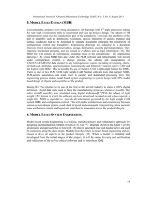 International Journal of Advanced Information Technology (IJAIT) Vol. 3, No. 4, August 2013
24
5. MODEL BASED DESIGN (MBD)
Conventionally, products were being designed in 2D drawings with 3rd
angle projection calling
for very high visualization skills to understand and take up process design. The advent of 3D
representation eased out the visualization part of the complexity. However, the attributes of the
part or assembly such as dimensions, tolerances, special indicators of quality, material and
surface conditions had to be furnished in separate documents enlarging the complexity of
configuration control and traceability. Engineering drawings are subjected to a document
lifecycle which includes data preservation, storage, destruction, security and transportation. They
represent intellectual property, and are valued as evidence and as legal information [14]. The
MBD file will contain all information, including those in the conventional 2D engineering
drawings [15]. Using MBD files and DMU, the PLM software and infrastructure will govern
under configuration control, a change process, the editing and manipulation of
CAD/CAE/CAM/CIM data created in any heterogeneous system, including revisioning, check-
in/check-out, attributes, synchronization, automatically and bilaterally between native CAD and
the Lightweight DMU. This is possible by use of Neutral CAD, Lightweight format for DMU.
There is one or two PLM OEM light weight CAD Neutral software tools that support MBD,
PLM-centric automation and lends itself to parallel and distributed processing [16]. The
engineering process enable model based system engineering in system design with100% model
based design of objects and assemblies of the product.
Boeing B-777is reported to be one of the first in the aircraft industry to claim a 100% digital
definition. Digital data were used to drive the manufacturing processes whenever possible. The
entire aircraft assembly was simulated using digital techniques[17].With the advent of light
weight CAD format in which the software can been stored and tweaked as and when required, a
single file MBD is expected to provide all information governed by the light weight CAD
neutral DMU and configuration control. This will enable collaboration and concurrency between
various system design groups, avoid clash in layout and consequent reengineering, allow accurate
mass and balance control and layout and contribute to innovation across the product lifecycle.
6. MODEL BASED SYSTEM ENGINEERING
Model Based system Engineering is a holistic, multidisciplinary and collaborative approach for
designing and maintaining complex systems [18]. The “V” Diagram shown in the figure 4 covers
all domains and approach that is followed [18].Data is generated once and handed down and used
by customers along the data stream. Models form the pillars in model based engineering and are
reused to drive all aspects of the product lifecycle [19]. When a model is initiated and
developed from the initial stages of the project, it will be easier to carry out verification
and validation of the safety critical software and its interfaces [20].
 
