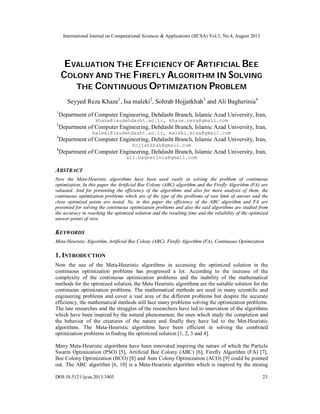 International Journal on Computational Sciences & Applications (IJCSA) Vol.3, No.4, August 2013
DOI:10.5121/ijcsa.2013.3403 23
EVALUATION THE EFFICIENCY OF ARTIFICIAL BEE
COLONY AND THE FIREFLY ALGORITHM IN SOLVING
THE CONTINUOUS OPTIMIZATION PROBLEM
Seyyed Reza Khaze1
, Isa maleki2
, Sohrab Hojjatkhah3
and Ali Bagherinia4
1
Department of Computer Engineering, Dehdasht Branch, Islamic Azad University, Iran,
khaze@iaudehdasht.ac.ir, khaze.reza@gmail.com
2
Department of Computer Engineering, Dehdasht Branch, Islamic Azad University, Iran,
maleki@iaudehdasht.ac.ir, maleki.misa@gmail.com
3
Department of Computer Engineering, Dehdasht Branch, Islamic Azad University, Iran,
hojjatkhah@gmail.com
4
Department of Computer Engineering, Dehdasht Branch, Islamic Azad University, Iran,
ali.bagherinia@gmail.com
ABSTRACT
Now the Meta-Heuristic algorithms have been used vastly in solving the problem of continuous
optimization. In this paper the Artificial Bee Colony (ABC) algorithm and the Firefly Algorithm (FA) are
valuated. And for presenting the efficiency of the algorithms and also for more analysis of them, the
continuous optimization problems which are of the type of the problems of vast limit of answer and the
close optimized points are tested. So, in this paper the efficiency of the ABC algorithm and FA are
presented for solving the continuous optimization problems and also the said algorithms are studied from
the accuracy in reaching the optimized solution and the resulting time and the reliability of the optimized
answer points of view.
KEYWORDS
Meta-Heuristic Algorithm, Artificial Bee Colony (ABC), Firefly Algorithm (FA), Continuous Optimization
1. INTRODUCTION
Now the use of the Meta-Heuristic algorithms in accessing the optimized solution in the
continuous optimization problems has progressed a lot. According to the increase of the
complexity of the continuous optimization problems and the inability of the mathematical
methods for the optimized solution, the Meta Heuristic algorithms are the suitable solution for the
continuous optimization problems. The mathematical methods are used in many scientific and
engineering problems and cover a vast area of the different problems but despite the accurate
efficiency, the mathematical methods still face many problems solving the optimization problems.
The late researches and the struggles of the researchers have led to innovation of the algorithms
which have been inspired by the natural phenomenon, the ones which study the completion and
the behavior of the creatures of the nature and finally they have led to the Met-Heuristic
algorithms. The Meta-Heuristic algorithms have been efficient in solving the combined
optimization problems in finding the optimized solution [1, 2, 3 and 4].
Many Meta-Heuristic algorithms have been innovated inspiring the nature of which the Particle
Swarm Optimization (PSO) [5], Artificial Bee Colony (ABC) [6], Firefly Algorithm (FA) [7],
Bee Colony Optimization (BCO) [8] and Ants Colony Optimization (ACO) [9] could be pointed
out. The ABC algorithm [6, 10] is a Meta-Heuristic algorithm which is inspired by the mining
 
