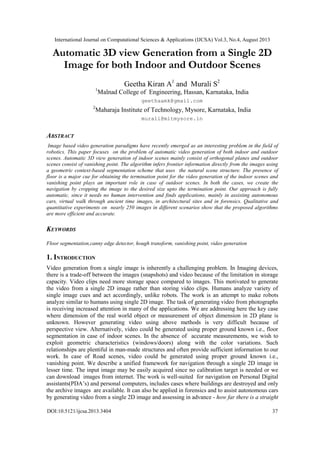 International Journal on Computational Sciences & Applications (IJCSA) Vol.3, No.4, August 2013
DOI:10.5121/ijcsa.2013.3404 37
Automatic 3D view Generation from a Single 2D
Image for both Indoor and Outdoor Scenes
Geetha Kiran A1
and Murali S2
1
Malnad College of Engineering, Hassan, Karnataka, India
geethaamk@gmail.com
2
Maharaja Institute of Technology, Mysore, Karnataka, India
murali@mitmysore.in
ABSTRACT
Image based video generation paradigms have recently emerged as an interesting problem in the field of
robotics. This paper focuses on the problem of automatic video generation of both indoor and outdoor
scenes. Automatic 3D view generation of indoor scenes mainly consist of orthogonal planes and outdoor
scenes consist of vanishing point. The algorithm infers frontier information directly from the images using
a geometric context-based segmentation scheme that uses the natural scene structure. The presence of
floor is a major cue for obtaining the termination point for the video generation of the indoor scenes and
vanishing point plays an important role in case of outdoor scenes. In both the cases, we create the
navigation by cropping the image to the desired size upto the termination point. Our approach is fully
automatic, since it needs no human intervention and finds applications, mainly in assisting autonomous
cars, virtual walk through ancient time images, in architectural sites and in forensics. Qualitative and
quantitative experiments on nearly 250 images in different scenarios show that the proposed algorithms
are more efficient and accurate.
KEYWORDS
Floor segmentation,canny edge detector, hough transform, vanishing point, video generation
1. INTRODUCTION
Video generation from a single image is inherently a challenging problem. In Imaging devices,
there is a trade-off between the images (snapshots) and video because of the limitation in storage
capacity. Video clips need more storage space compared to images. This motivated to generate
the video from a single 2D image rather than storing video clips. Humans analyze variety of
single image cues and act accordingly, unlike robots. The work is an attempt to make robots
analyze similar to humans using single 2D image. The task of generating video from photographs
is receiving increased attention in many of the applications. We are addressing here the key case
where dimension of the real world object or measurement of object dimension in 2D plane is
unknown. However generating video using above methods is very difficult because of
perspective view. Alternatively, video could be generated using proper ground known i.e., floor
segmentation in case of indoor scenes. In the absence of accurate measurements, we wish to
exploit geometric characteristics (windows/doors) along with the color variations. Such
relationships are plentiful in man-made structures and often provide sufficient information to our
work. In case of Road scenes, video could be generated using proper ground known i.e.,
vanishing point. We describe a unified framework for navigation through a single 2D image in
lesser time. The input image may be easily acquired since no calibration target is needed or we
can download images from internet. The work is well-suited for navigation on Personal Digital
assistants(PDA’s) and personal computers, includes cases where buildings are destroyed and only
the archive images are available. It can also be applied in forensics and to assist autonomous cars
by generating video from a single 2D image and assessing in advance - how far there is a straight
 