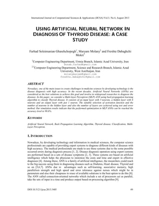 International Journal on Computational Sciences & Applications (IJCSA) Vol.3, No.4, August 2013
DOI:10.5121/ijcsa.2013.3405 49
USING ARTIFICIAL NEURAL NETWORK IN
DIAGNOSIS OF THYROID DISEASE: A CASE
STUDY
Farhad Soleimanian Gharehchopogh1
, Maryam Molany2
and Freshte Dabaghchi
Mokri3
1
Computer Engineering Department, Urmia Branch, Islamic Azad University, Iran
Bonab.farhad@gmail.com
2,3
Computer Engineering Department, Science and Research Branch, Islamic Azad
University, West Azerbaijan, Iran
molanymaryam@gmail.com
freshte.dabaghchi@gmail.com
ABSTRACT
Nowadays, one of the main issues to create challenges in medicine sciences by developing technology is the
disease diagnosis with high accuracy. In the recent decades, Artificial Neural Networks (ANNs) are
considered as the best solutions to achieve this goal and involve in widespread researches to diagnose the
diseases. In this paper, we consider a Multi-layer Perceptron (MLP) ANN using back propagation learning
algorithm to classify Thyroid disease. It consists of an input layer with 5 neurons, a hidden layer with 6
neurons and an output layer with just 1 neuron. The suitable selection of activation function and the
number of neurons in the hidden layer and also the number of layers are achieved using test and error
method. Our simulation results indicate that the performed optimization in MLP ANNs can be reached the
accuracy level to 98.6%.
KEYWORDS
Artificial Neural Network, Back Propagation Learning Algorithm, Thyroid disease, Classification, Multi-
Layer Perceptron.
1. INTRODUCTION
Nowadays, by developing technology and information in medical sciences, the computer science
professionals are capable of providing expert systems to diagnose different kinds of diseases with
high accuracy. The medical professionals are made to use these systems due to the some possible
occurred errors during diagnosis process [1, 2]. Disease diagnosis operation using expert systems
are performed based on a sets of disease symptoms [2, 3]. These systems are based on artificial
intelligence which helps the physician to minimize the costs and time and expert in effective
diagnoses [4]. Among these, ANN is a family of artificial intelligence, the researchers could reach
to the big success using them in diagnosing diseases such as Diabetes, Heart disease, Thyroid and
so on [5,6,7]. ANNs due to advantages such as self-learning, associative memory, high
parallelism strength and high speed and error tolerance against noises which might be in
parameters and also their cheapness in reuse of available solutions is the best option to do this [8].
The ANN called connection-oriented networks which include a set of processors act as parallel,
take the sets of input in a time and produce output based on processing algorithm [9].
 