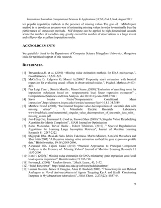 International Journal on Computational Sciences & Applications (IJCSA) Vol.3, No4, August 2013
73
ten popular imputation methods in the presence of missing values The goal of MiFoImpute
method is to provide an accurate way of estimating missing values in order to minimally bias the
performance of imputation methods. MiFoImpute can be applied to high-dimensional datasets
where the number of variables may greatly exceed the number of observations to a large extent
and still provides excellent imputation results.
ACKNOLDGEMENTS
We gratefully thank to the Department of Computer Science Mangalore University, Mangalore
India for technical support of this research.
REFERENCES
[1] Troyanskaya,O. et al. (2001) “Missing value estimation methods for DNA microarrays.”,
Bioinformatics, 17,520–525.
[2] McCaffrey D, Ridgewar G, Morral A.(2004)” Propensity score estimation with boosted
regression for evaluating causal effects in observational studies.”, Psychol. Methods.;9:403–
425.
[3] Pier Luigi Conti , Daniela Marella , Mauro Scanu ,(2008),“Evaluation of matching noise for
imputation techniques based on nonparametric local linear regression estimators” ,
Computational Statistics and Data Analysis doi:10.1016/j.csda.2008.07.041
[4] Soren Feodor Nielse“Nonparametric Conditional Mean
Imputation”,http://citeseerx.ist.psu.edu/viewdoc/summary?doi=10.1.1.34.7549
[5] Matthew Brand (2002), “Incremental Singular value decomposition of uncertain data with
missing values” , A Mitsubishi Electric Research Laboratory
www.bradblock.com/Incremental_singular_value_decomposition_of_uncertain_data_with_
missing_values.pdf
[6] Jian-Feng Cai,, Emmanuel J. Cand`es, Zuowei Shen (2008) “A Singular Value Thresholding
Algorithm for Matrix Completion” , SIAM Journal on Optimization
[7] Rahul Mazumder, Trevor Hastie , Robert Tibshirani, (2010) ,” Spectral Regularization
Algorithms for Learning Large Incomplete Matrices”, Journal of Machine Learning
Research 11 2287-2322
[8] Shigeyuki Oba, Masa-aki Sato, Ichiro Takemasa, Morito Monden, Ken-ichi Matsubara and
Shin Ishii.(2003) “A Bayesian missing value estimation method for gene expression profile
data.” Bioinformatics, 19(16):2088-2096,
[9] Alexander Ilin, Tapani Raiko (2010) “Practical Approaches to Principal Component
Analysis in the Presence of Missing Values” Journal of Machine Learning Research 11
1957-2000
[10] Kim H, (2005).” Missing value estimation for DNA microarray gene expression data: local
least squares imputation”, Bioinformatics;21:187-198.
[11] Breiman,L. (2001) ” Random forests. “,Mach. Learn., 45, 5–32.
[12] “Padel-Descriptor” http://padel.nus.edu.sg/software/padeldescriptor/
[13] Laurent Kremer, James D. Douglas, Alain R. Baulard (2000), “Thiolactomycin and Related
Analogues as Novel Anti-mycobacterial Agents Targeting KasA and KasB Condensing
Enzymes in Mycobacterium tuberculosis”, J Biol Chem. 2;275(22):16857-64.
 