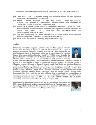 International Journal on Computational Sciences & Applications (IJCSA) Vol.3, No4, August 2013
74
[14] Oba,S. et al. (2003) ” A Bayesian missing value estimation method for gene expression
profile data.” Bioinformatics, 19, 2088–2096.
[15] Andrew J. Phillips, Yoshikazu Uto, Peter Wipf, Michael J. Reno, and David R.
Williams,(2000) “Synthesis of Functionalized Oxazolines and Oxazoles with DAST and
Deoxo-Fluor” Organic Letters Vol 2 ,No.8 1165-1168
[16] Moraski GC, Chang M, Villegas-Estrada A, Franzblau SG, Möllmann U, Miller MJ.,(2010)”
Structure-activity relationship of new anti-tuberculosis agents derived from oxazoline and
oxazole benzyl esters” ,Eur J MedChem. 2010 May;45(5):1703-16. doi:
10.1016/j.ejmech.2009.12.074. Epub.
[17] Bing Zhu ,Changzheng He , Panos Liatsis (2010),“A robust missing value imputation
method for noisy data”, Appl Intell DOI 10.1007/s10489-010-0244-1
[18] The R Project for Statistical Computing, http://www.r-project.org
Authors
Doreswamy received B.Sc degree in Computer Science and M.Sc Degree in Computer
Science from University of Mysore in 1993 and 1995 respectively. Ph.D degree in
Computer Science from Mangalore University in the year 2007. After completion of his
Post-Graduation Degree, he subsequently joined and served as Lecturer in Computer
Science at St. Joseph’s College, Bangalore from 1996-1999.Then he has elevated to the
position Reader in Computer Science at Mangalore University in year 2003. He was the
Chairman of the Department of Post-Graduate Studies and research in computer
science from 2003-2005 and from 2009-2008 and served at varies capacities in Mangalore University at
present he is the Chairman of Board of Studies and Associate Professor in Computer Science of
Mangalore University. His areas of Research interests include Data Mining and Knowledge Discovery,
Artificial Intelligence and Expert Systems, Bioinformatics ,Molecular modelling and simulation
Computational Intelligence,Nanotechnology, Image Processing and Pattern recognition. He has been
granted a Major Research project entitled “Scientific Knowledge Discovery Systems (SKDS) for
Advanced Engineering Materials Design Applications” from the funding agency University Grant
Commission, New Delhi , India. He has been published about 30 contributed peer reviewed Papers at
national/International Journal and Conferences. He received SHIKSHA RATTAN PURASKAR for his
outstanding achievements in the year 2009 and RASTRIYA VIDYA SARASWATHI AWARD for
outstanding achievement in chosen field of activity in the year 2010.
Chanabasayya.M. Vastrad received B.E. degree and M.Tech. degree in the year 2001 and
2006 respectively. Currently working towards his Ph.D Degree in Computer Science and
Technology under the guidance of Dr. Doreswamy in the Department of Post-Graduate
Studies and Research in Computer Science, Mangalore University.
 