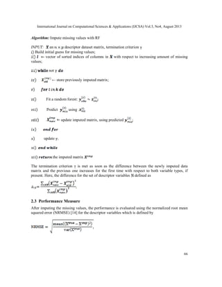 International Journal on Computational Sciences & Applications (IJCSA) Vol.3, No4, August 2013
66
Algorithm: Impute missing values with RF
INPUT: an descriptor dataset matrix, termination criterion
Build initial guess for missing values;
vector of sorted indices of columns in with respect to increasing amount of missing
values;
not
← store previously imputed matrix;
Fit a random forest: ;
Predict using
update imputed matrix, using predicted ;
update
the imputed matrix
The termination criterion γ is met as soon as the difference between the newly imputed data
matrix and the previous one increases for the first time with respect to both variable types, if
present. Here, the difference for the set of descriptor variables defined as
2.3 Performance Measure
After imputing the missing values, the performance is evaluated using the normalized root mean
squared error (NRMSE) [14] for the descriptor variables which is defined by
 