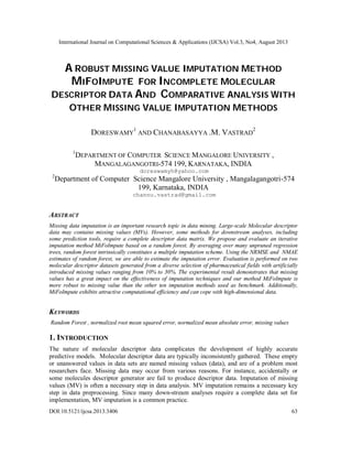 International Journal on Computational Sciences & Applications (IJCSA) Vol.3, No4, August 2013
DOI:10.5121/ijcsa.2013.3406 63
A ROBUST MISSING VALUE IMPUTATION METHOD
MIFOIMPUTE FOR INCOMPLETE MOLECULAR
DESCRIPTOR DATA AND COMPARATIVE ANALYSIS WITH
OTHER MISSING VALUE IMPUTATION METHODS
DORESWAMY
1
AND CHANABASAYYA .M. VASTRAD
2
1
DEPARTMENT OF COMPUTER SCIENCE MANGALORE UNIVERSITY ,
MANGALAGANGOTRI-574 199, KARNATAKA, INDIA
doreswamyh@yahoo.com
2
Department of Computer Science Mangalore University , Mangalagangotri-574
199, Karnataka, INDIA
channu.vastrad@gmail.com
ABSTRACT
Missing data imputation is an important research topic in data mining. Large-scale Molecular descriptor
data may contains missing values (MVs). However, some methods for downstream analyses, including
some prediction tools, require a complete descriptor data matrix. We propose and evaluate an iterative
imputation method MiFoImpute based on a random forest. By averaging over many unpruned regression
trees, random forest intrinsically constitutes a multiple imputation scheme. Using the NRMSE and NMAE
estimates of random forest, we are able to estimate the imputation error. Evaluation is performed on two
molecular descriptor datasets generated from a diverse selection of pharmaceutical fields with artificially
introduced missing values ranging from 10% to 30%. The experimental result demonstrates that missing
values has a great impact on the effectiveness of imputation techniques and our method MiFoImpute is
more robust to missing value than the other ten imputation methods used as benchmark. Additionally,
MiFoImpute exhibits attractive computational efficiency and can cope with high-dimensional data.
KEYWORDS
Random Forest , normalized root mean squared error, normalized mean absolute error, missing values
1. INTRODUCTION
The nature of molecular descriptor data complicates the development of highly accurate
predictive models. Molecular descriptor data are typically inconsistently gathered. These empty
or unanswered values in data sets are named missing values (data), and are of a problem most
researchers face. Missing data may occur from various reasons. For instance, accidentally or
some molecules descriptor generator are fail to produce descriptor data. Imputation of missing
values (MV) is often a necessary step in data analysis. MV imputation remains a necessary key
step in data preprocessing. Since many down-stream analyses require a complete data set for
implementation, MV imputation is a common practice.
 