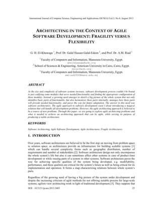 International Journal of Computer Science, Engineering and Applications (IJCSEA) Vol.3, No.4, August 2013
DOI : 10.5121/ijcsea.2013.3403 25
ARCHITECTING IN THE CONTEXT OF AGILE
SOFTWARE DEVELOPMENT: FRAGILITY VERSUS
FLEXIBILITY
G. H. El-Khawaga 1
, Prof. Dr. Galal Hassan Galal-Edeen 2
, and Prof. Dr. A.M. Riad 1
1
Faculty of Computers and Information, Mansoura University, Egypt.
ghelkhawaga@acm.org
2
School of Sciences & Engineering, American University in Cairo, Cairo, Egypt.
Galal@acm.org
1
Faculty of Computers and Information, Mansoura University, Egypt.
amriad2000@mans.edu.eg
ABSTRACT
As the size and complexity of software systems increase, software development process couldn’t be bound
to just codifying some modules that serve needed functionality and finding the appropriate configuration of
these modules. Instead, a growing need emerges to sketch a big picture of the whole system that not only
identifies basic parts of functionality, but also harmonizes these parts internally, manages how these parts
will provide needed functionality, and paves the way for future adaptation. The answer to this need was
software architectures. The agile approach to software development wasn’t about introducing a magical
solution that will handle all development problems. However, the agile architecting approach is believed to
be a source of new problems. Through this paper, we are going to explore agile architecting problems and
what is needed to achieve an architecting approach that can be agile, while serving its purpose of
producing a stable architecture.
KEYWORDS
Software Architecting, Agile Software Development, Agile Architectures, Fragile Architectures.
1. INTRODUCTION
Over years, software architectures are believed to be the first step on moving from problem space
to solution space, as architectures provide an infrastructure for building scalable systems [1]
which can handle several complexity forms such as geographic distribution, number of
requirements and number of stakeholders [2]. Software architecture design not only encompasses
the whole system’s life but also it can sometimes affect other systems in case of product-lines
development or while reusing parts of a system in other systems. Software architecture paves the
way for achieving specific qualities of the system being developed, e.g. modifiability,
performance, and these qualities are critical for the system’s future as well as being critical for its
implementation and operation. It forms a map characterizing relations between whole system’s
parts.
Regardless of the growing need of having a big picture of the system under development and
despite the increasing criticism of agile methods for not offering suitable process for large-scale
systems; agilists view architecting work in light of traditional development [3]. They suppose that
 