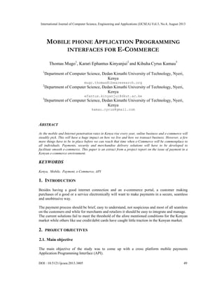 International Journal of Computer Science, Engineering and Applications (IJCSEA) Vol.3, No.4, August 2013
DOI : 10.5121/ijcsea.2013.3405 49
MOBILE PHONE APPLICATION PROGRAMMING
INTERFACES FOR E-COMMERCE
Thomas Mugo1
, Karari Ephantus Kinyanjui2
and Kihuha Cyrus Kamau3
1
Department of Computer Science, Dedan Kimathi University of Technology, Nyeri,
Kenya
mugo.thomas@ibearesearch.org
2
Department of Computer Science, Dedan Kimathi University of Technology, Nyeri,
Kenya
efantus.kinyanjui@dkut.ac.ke
3
Department of Computer Science, Dedan Kimathi University of Technology, Nyeri,
Kenya
kamau.cyrus@gmail.com
ABSTRACT
As the mobile and Internet penetration rates in Kenya rise every year, online business and e-commerce will
steadily pick. This will have a huge impact on how we live and how we transact business. However, a few
more things have to be in place before we can reach that time when e-Commerce will be commonplace to
all individuals. Payments, security and merchandise delivery solutions will have to be developed to
facilitate smooth e-commerce. This paper is an extract from a project report on the issue of payment in a
Kenyan e-commerce environment.
KEYWORDS
Kenya, Mobile, Payment, e-Commerce, API
1. INTRODUCTION
Besides having a good internet connection and an e-commerce portal, a customer making
purchases of a good or a service electronically will want to make payments in a secure, seamless
and unobtrusive way.
The payment process should be brief, easy to understand, not suspicious and most of all seamless
on the customers end while for merchants and retailers it should be easy to integrate and manage.
The current solutions fail to meet the threshold of the afore mentioned conditions for the Kenyan
market while others like use credit/debit cards have caught little traction in the Kenyan market.
2. PROJECT OBJECTIVES
2.1. Main objective
The main objective of the study was to come up with a cross platform mobile payments
Application Programming Interface (API).
 