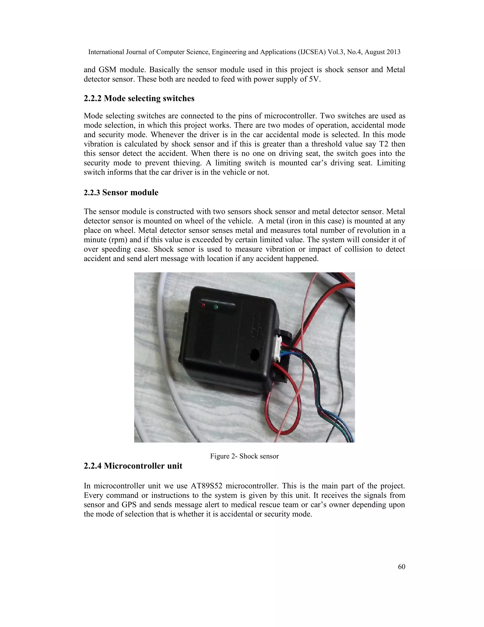 International Journal of Computer Science, Engineering and Applications (IJCSEA) Vol.3, No.4, August 2013
60
and GSM module. Basically the sensor module used in this project is shock sensor and Metal
detector sensor. These both are needed to feed with power supply of 5V.
2.2.2 Mode selecting switches
Mode selecting switches are connected to the pins of microcontroller. Two switches are used as
mode selection, in which this project works. There are two modes of operation, accidental mode
and security mode. Whenever the driver is in the car accidental mode is selected. In this mode
vibration is calculated by shock sensor and if this is greater than a threshold value say T2 then
this sensor detect the accident. When there is no one on driving seat, the switch goes into the
security mode to prevent thieving. A limiting switch is mounted car’s driving seat. Limiting
switch informs that the car driver is in the vehicle or not.
2.2.3 Sensor module
The sensor module is constructed with two sensors shock sensor and metal detector sensor. Metal
detector sensor is mounted on wheel of the vehicle. A metal (iron in this case) is mounted at any
place on wheel. Metal detector sensor senses metal and measures total number of revolution in a
minute (rpm) and if this value is exceeded by certain limited value. The system will consider it of
over speeding case. Shock senor is used to measure vibration or impact of collision to detect
accident and send alert message with location if any accident happened.
Figure 2- Shock sensor
2.2.4 Microcontroller unit
In microcontroller unit we use AT89S52 microcontroller. This is the main part of the project.
Every command or instructions to the system is given by this unit. It receives the signals from
sensor and GPS and sends message alert to medical rescue team or car’s owner depending upon
the mode of selection that is whether it is accidental or security mode.
 