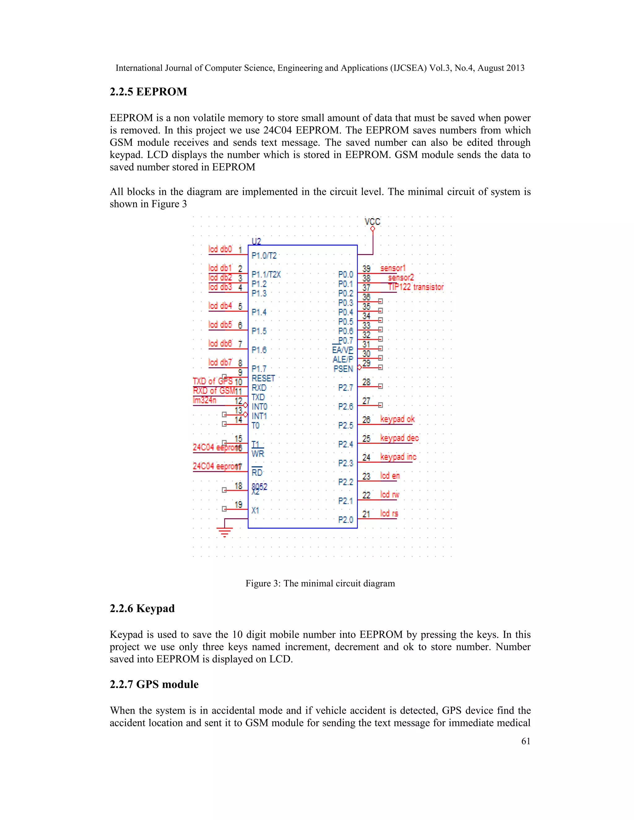 International Journal of Computer Science, Engineering and Applications (IJCSEA) Vol.3, No.4, August 2013
61
2.2.5 EEPROM
EEPROM is a non volatile memory to store small amount of data that must be saved when power
is removed. In this project we use 24C04 EEPROM. The EEPROM saves numbers from which
GSM module receives and sends text message. The saved number can also be edited through
keypad. LCD displays the number which is stored in EEPROM. GSM module sends the data to
saved number stored in EEPROM
All blocks in the diagram are implemented in the circuit level. The minimal circuit of system is
shown in Figure 3
Figure 3: The minimal circuit diagram
2.2.6 Keypad
Keypad is used to save the 10 digit mobile number into EEPROM by pressing the keys. In this
project we use only three keys named increment, decrement and ok to store number. Number
saved into EEPROM is displayed on LCD.
2.2.7 GPS module
When the system is in accidental mode and if vehicle accident is detected, GPS device find the
accident location and sent it to GSM module for sending the text message for immediate medical
 