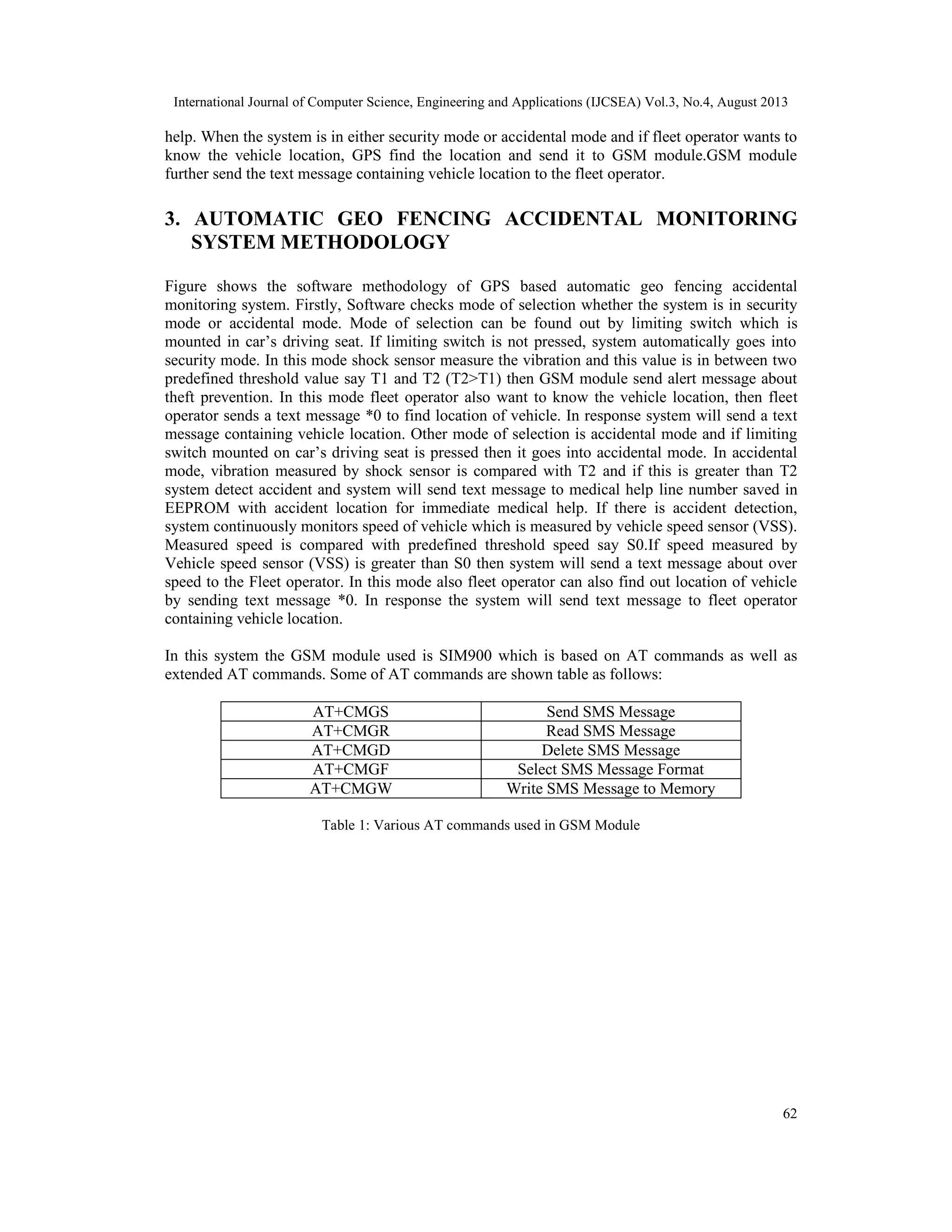 International Journal of Computer Science, Engineering and Applications (IJCSEA) Vol.3, No.4, August 2013
62
help. When the system is in either security mode or accidental mode and if fleet operator wants to
know the vehicle location, GPS find the location and send it to GSM module.GSM module
further send the text message containing vehicle location to the fleet operator.
3. AUTOMATIC GEO FENCING ACCIDENTAL MONITORING
SYSTEM METHODOLOGY
Figure shows the software methodology of GPS based automatic geo fencing accidental
monitoring system. Firstly, Software checks mode of selection whether the system is in security
mode or accidental mode. Mode of selection can be found out by limiting switch which is
mounted in car’s driving seat. If limiting switch is not pressed, system automatically goes into
security mode. In this mode shock sensor measure the vibration and this value is in between two
predefined threshold value say T1 and T2 (T2>T1) then GSM module send alert message about
theft prevention. In this mode fleet operator also want to know the vehicle location, then fleet
operator sends a text message *0 to find location of vehicle. In response system will send a text
message containing vehicle location. Other mode of selection is accidental mode and if limiting
switch mounted on car’s driving seat is pressed then it goes into accidental mode. In accidental
mode, vibration measured by shock sensor is compared with T2 and if this is greater than T2
system detect accident and system will send text message to medical help line number saved in
EEPROM with accident location for immediate medical help. If there is accident detection,
system continuously monitors speed of vehicle which is measured by vehicle speed sensor (VSS).
Measured speed is compared with predefined threshold speed say S0.If speed measured by
Vehicle speed sensor (VSS) is greater than S0 then system will send a text message about over
speed to the Fleet operator. In this mode also fleet operator can also find out location of vehicle
by sending text message *0. In response the system will send text message to fleet operator
containing vehicle location.
In this system the GSM module used is SIM900 which is based on AT commands as well as
extended AT commands. Some of AT commands are shown table as follows:
AT+CMGS Send SMS Message
AT+CMGR Read SMS Message
AT+CMGD Delete SMS Message
AT+CMGF Select SMS Message Format
AT+CMGW Write SMS Message to Memory
Table 1: Various AT commands used in GSM Module
 
