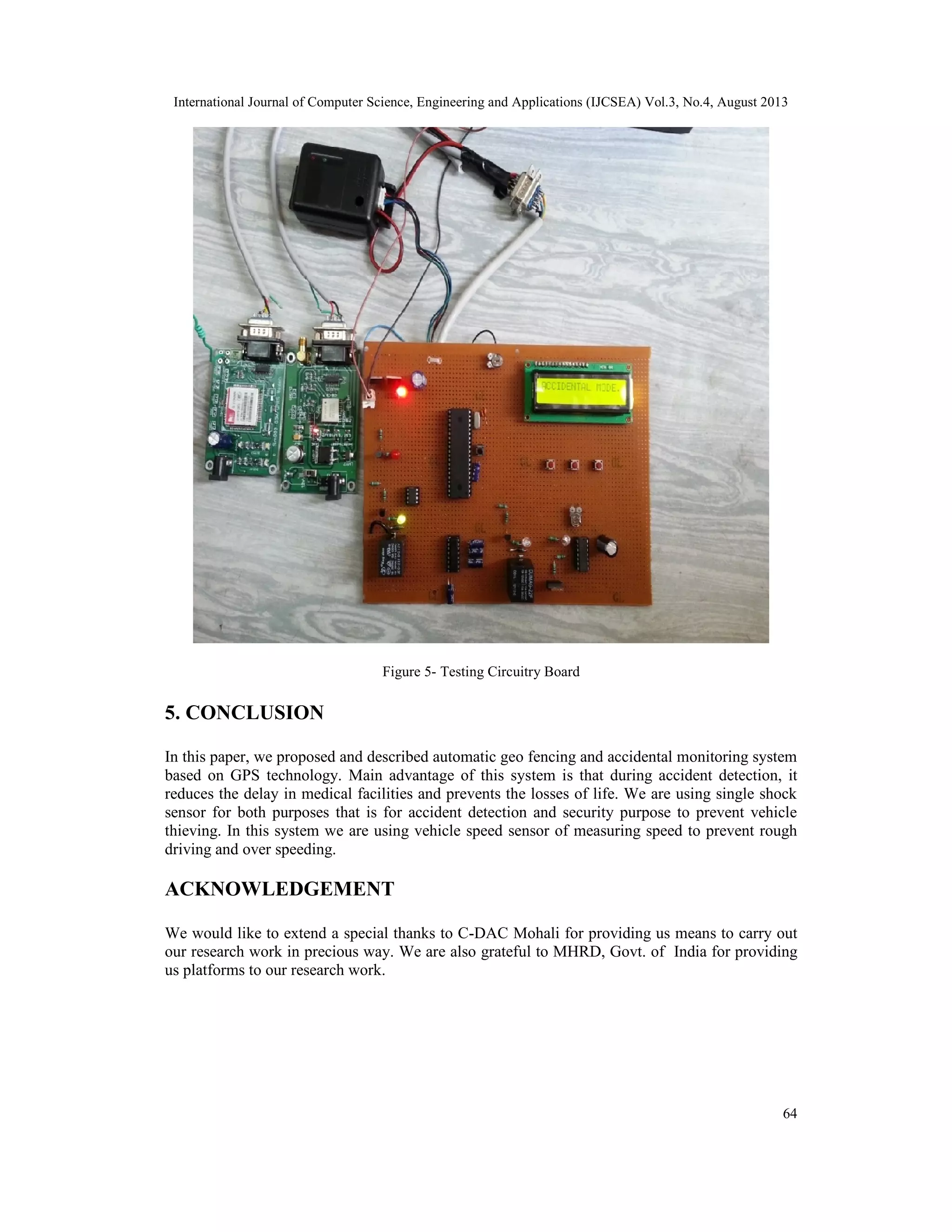 International Journal of Computer Science, Engineering and Applications (IJCSEA) Vol.3, No.4, August 2013
64
Figure 5- Testing Circuitry Board
5. CONCLUSION
In this paper, we proposed and described automatic geo fencing and accidental monitoring system
based on GPS technology. Main advantage of this system is that during accident detection, it
reduces the delay in medical facilities and prevents the losses of life. We are using single shock
sensor for both purposes that is for accident detection and security purpose to prevent vehicle
thieving. In this system we are using vehicle speed sensor of measuring speed to prevent rough
driving and over speeding.
ACKNOWLEDGEMENT
We would like to extend a special thanks to C-DAC Mohali for providing us means to carry out
our research work in precious way. We are also grateful to MHRD, Govt. of India for providing
us platforms to our research work.
 