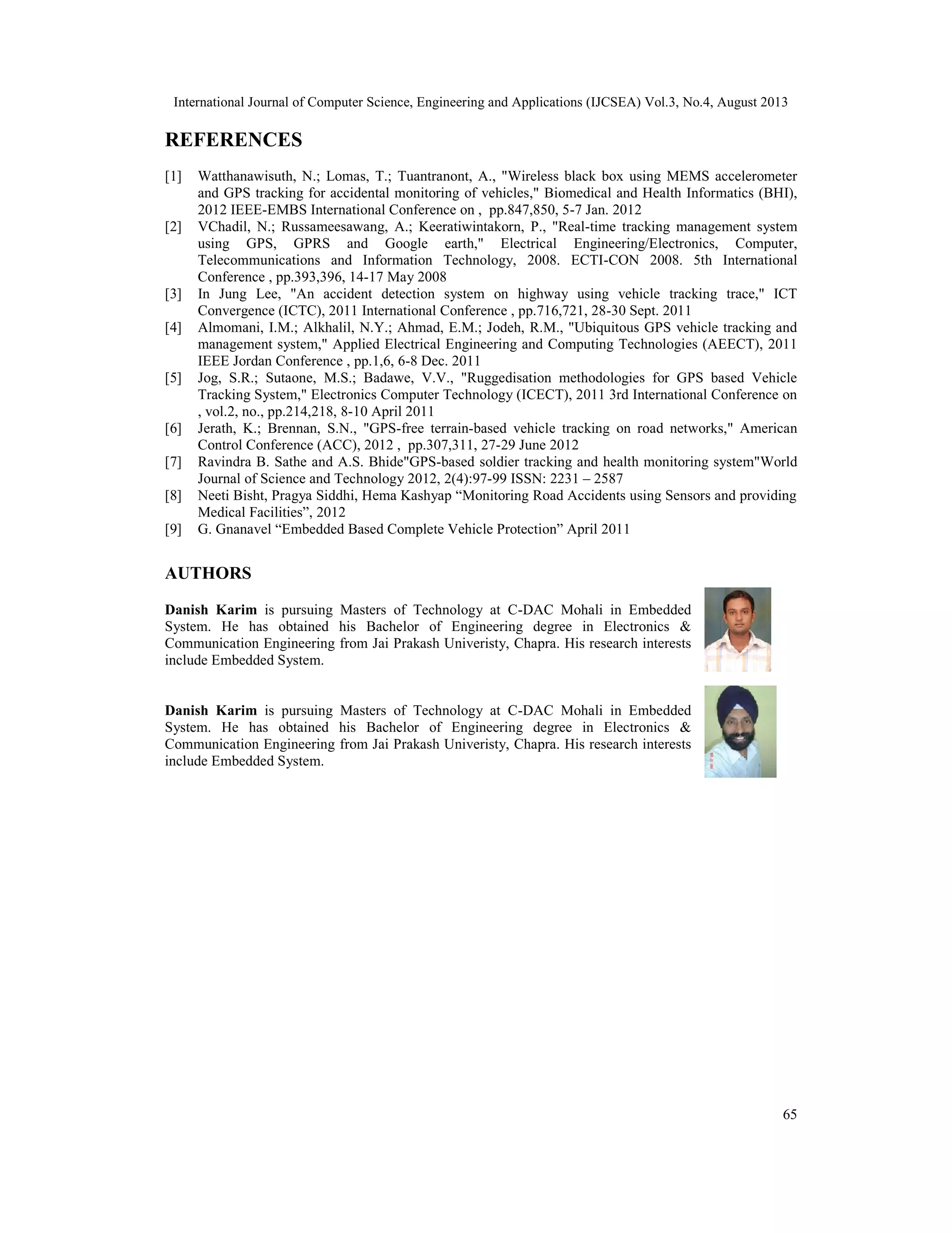 International Journal of Computer Science, Engineering and Applications (IJCSEA) Vol.3, No.4, August 2013
65
REFERENCES
[1] Watthanawisuth, N.; Lomas, T.; Tuantranont, A., "Wireless black box using MEMS accelerometer
and GPS tracking for accidental monitoring of vehicles," Biomedical and Health Informatics (BHI),
2012 IEEE-EMBS International Conference on , pp.847,850, 5-7 Jan. 2012
[2] VChadil, N.; Russameesawang, A.; Keeratiwintakorn, P., "Real-time tracking management system
using GPS, GPRS and Google earth," Electrical Engineering/Electronics, Computer,
Telecommunications and Information Technology, 2008. ECTI-CON 2008. 5th International
Conference , pp.393,396, 14-17 May 2008
[3] In Jung Lee, "An accident detection system on highway using vehicle tracking trace," ICT
Convergence (ICTC), 2011 International Conference , pp.716,721, 28-30 Sept. 2011
[4] Almomani, I.M.; Alkhalil, N.Y.; Ahmad, E.M.; Jodeh, R.M., "Ubiquitous GPS vehicle tracking and
management system," Applied Electrical Engineering and Computing Technologies (AEECT), 2011
IEEE Jordan Conference , pp.1,6, 6-8 Dec. 2011
[5] Jog, S.R.; Sutaone, M.S.; Badawe, V.V., "Ruggedisation methodologies for GPS based Vehicle
Tracking System," Electronics Computer Technology (ICECT), 2011 3rd International Conference on
, vol.2, no., pp.214,218, 8-10 April 2011
[6] Jerath, K.; Brennan, S.N., "GPS-free terrain-based vehicle tracking on road networks," American
Control Conference (ACC), 2012 , pp.307,311, 27-29 June 2012
[7] Ravindra B. Sathe and A.S. Bhide"GPS-based soldier tracking and health monitoring system"World
Journal of Science and Technology 2012, 2(4):97-99 ISSN: 2231 – 2587
[8] Neeti Bisht, Pragya Siddhi, Hema Kashyap “Monitoring Road Accidents using Sensors and providing
Medical Facilities”, 2012
[9] G. Gnanavel “Embedded Based Complete Vehicle Protection” April 2011
AUTHORS
Danish Karim is pursuing Masters of Technology at C-DAC Mohali in Embedded
System. He has obtained his Bachelor of Engineering degree in Electronics &
Communication Engineering from Jai Prakash Univeristy, Chapra. His research interests
include Embedded System.
Danish Karim is pursuing Masters of Technology at C-DAC Mohali in Embedded
System. He has obtained his Bachelor of Engineering degree in Electronics &
Communication Engineering from Jai Prakash Univeristy, Chapra. His research interests
include Embedded System.
 