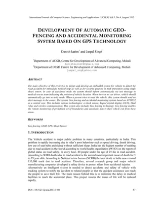 International Journal of Computer Science, Engineering and Applications (IJCSEA) Vol.3, No.4, August 2013
DOI : 10.5121/ijcsea.2013.3406 57
DEVELOPMENT OF AUTOMATIC GEO-
FENCING AND ACCIDENTAL MONITORING
SYSTEM BASED ON GPS TECHNOLOGY
Danish karim1
and Jaspal Singh2
1
Department of ACSD, Centre for Development of Advanced Computing, Mohali
danishkarim04@gmail.com
2
Department of DESD Centre for Development of Advanced Computing, Mohali
jaspal_sng@yahoo.com
ABSTRACT
The main objective of this project is to design and develop an embedded system for vehicle to detect the
road accident for immediate medical help as well as for security purpose in theft prevention using single
shock sensor. In case of accidental mode the system should inform automatically via text message to
medical rescue team indicating the position of vehicle location. When there is no car driver, vehicle should
automatically go into security mode. When a person tries to steal the vehicle, this system should send an
alert message to the owner. The system Geo fencing and accidental monitoring system based on AT89S52
as a central core. This includes various technologies: a shock sensor, Liquid crystal display (LCD), Dual
relay and wireless communication. This system also includes Geo fencing technology. Geo fencing enables
the remote monitoring of predefined set of boundaries and automatic detect when vehicle exit from these
areas.
KEYWORDS
Geo fencing, GSM, GPS, Shock Sensor
1. INTRODUCTION
The Vehicle accident is major public problem in many countries, particularly in India. This
problem is rapidly increasing due to rider’s poor behaviour such as speed driving, drunk driving,
low use of seat belts and riding without sufficient sleep. India has the highest number of ranking
due to road accident in the world according to world health organization (WHO) on the report of
global status on road safety. In every hour, 40 people under the age of 25 die in road accident.
According to WHO deaths due to road accident is the second most important cause of death for 5
to 29 year olds. According to National crime bureau (NCRB) the total death in India now crossed
135,000 mark due to road accident. Therefore, several research group and major vehicle
manufacturing companies developed a safety device to protect riders from accidental injuries.
Alternatively an intelligent system is needed to detect accidents and safety of vehicle with
tracking system to notify the accident to related people so that the quickest assistance can reach
the people to save their life. The main reason behind this is to minimize the delay in medical
facilities to reach the accidental place. This project insures the losses of life will be reduced
rapidly.
 