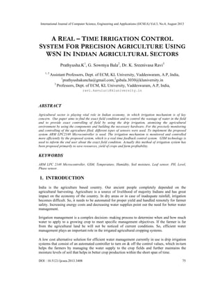 International Journal of Computer Science, Engineering and Applications (IJCSEA) Vol.3, No.4, August 2013
DOI : 10.5121/ijcsea.2013.3408 75
A REAL – TIME IRRIGATION CONTROL
SYSTEM FOR PRECISION AGRICULTURE USING
WSN IN INDIAN AGRICULTURAL SECTORS
Prathyusha.K1
, G. Sowmya Bala2
, Dr. K. Sreenivasa Ravi3
1, 2
Assistant Professors, Dept. of ECM, KL University, Vaddeswaram, A.P, India,
1
prathyushakuncha@gmail.com,2
gsbala.3030@kluniversity.in
3
Professors, Dept. of ECM, KL University, Vaddeswaram, A.P, India,
ravi.kavuluri@kluniversity.in
ABSTRACT
Agricultural sector is playing vital role in Indian economy, in which irrigation mechanism is of key
concern. Our paper aims to find the exact field condition and to control the wastage of water in the field
and to provide exact controlling of field by using the drip irrigation, atomizing the agricultural
environment by using the components and building the necessary hardware. For the precisely monitoring
and controlling of the agriculture filed, different types of sensors were used. To implement the proposed
system ARM LPC2148 Microcontroller is used. The irrigation mechanism is monitored and controlled
more efficiently by the proposed system, which is a real time feedback control system. GSM technology is
used to inform the end user about the exact field condition. Actually this method of irrigation system has
been proposed primarily to save resources, yield of crops and farm profitability.
KEYWORDS
ARM LPC 2148 Microcontroller, GSM, Temperature, Humidity, Soil moisture, Leaf sensor, PH, Level,
Phase sensor.
1. INTRODUCTION
India is the agriculture based country. Our ancient people completely depended on the
agricultural harvesting. Agriculture is a source of livelihood of majority Indians and has great
impact on the economy of the country. In dry areas or in case of inadequate rainfall, irrigation
becomes difficult. So, it needs to be automated for proper yield and handled remotely for farmer
safety. Increasing energy costs and decreasing water supplies point out the need for better water
management.
Irrigation management is a complex decision- making process to determine when and how much
water to apply to a growing crop to meet specific management objectives. If the farmer is far
from the agricultural land he will not be noticed of current conditions. So, efficient water
management plays an important role in the irrigated agricultural cropping systems.
A low cost alternative solution for efficient water management currently in use is drip irrigation
systems that consist of an automated controller to turn on & off the control values, which in-turn
helps the farmers by managing the water supply to the crop fields and further maintains the
moisture levels of soil that helps in better crop production within the short span of time.
 