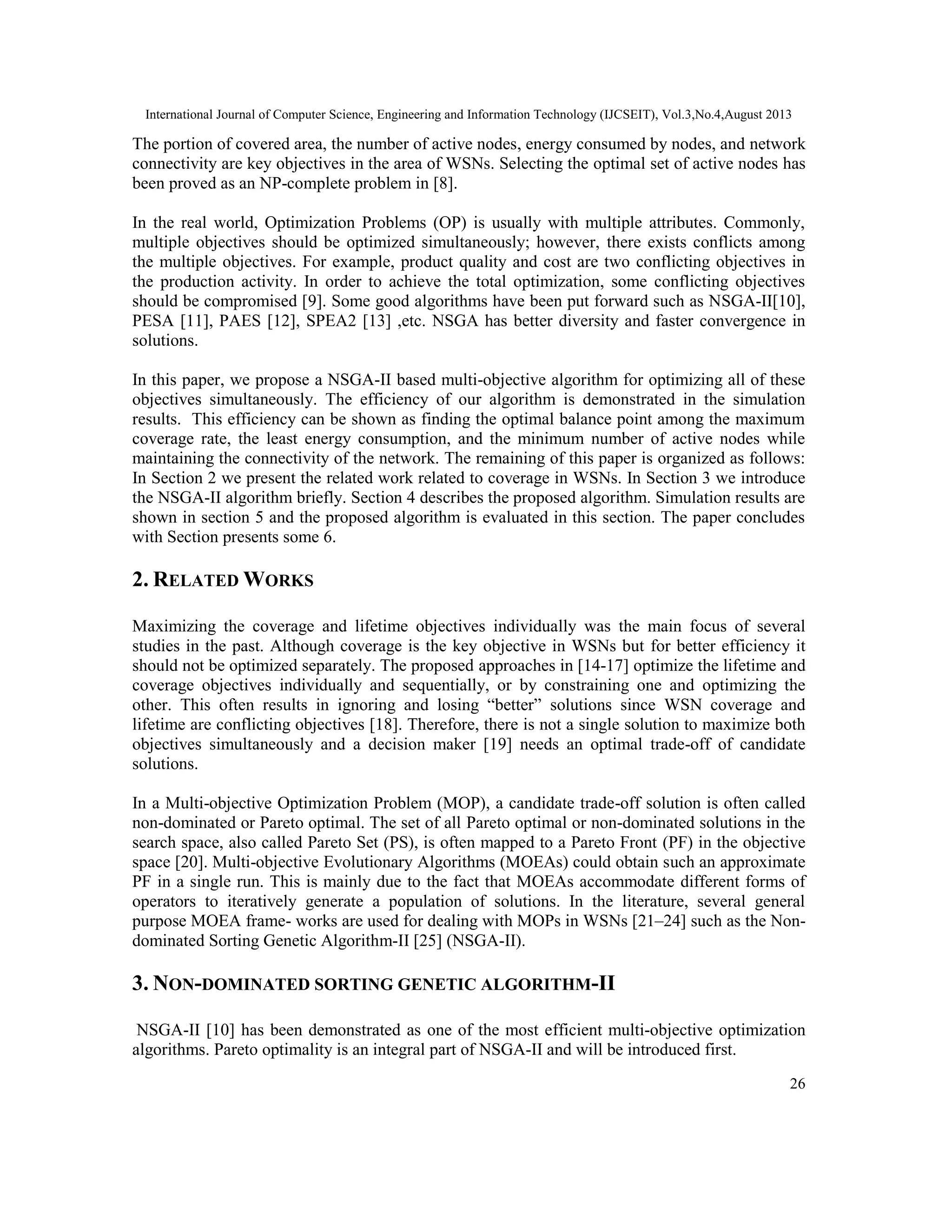 International Journal of Computer Science, Engineering and Information Technology (IJCSEIT), Vol.3,No.4,August 2013 26 The portion of covered area, the number of active nodes, energy consumed by nodes, and network connectivity are key objectives in the area of WSNs. Selecting the optimal set of active nodes has been proved as an NP-complete problem in [8]. In the real world, Optimization Problems (OP) is usually with multiple attributes. Commonly, multiple objectives should be optimized simultaneously; however, there exists conflicts among the multiple objectives. For example, product quality and cost are two conflicting objectives in the production activity. In order to achieve the total optimization, some conflicting objectives should be compromised [9]. Some good algorithms have been put forward such as NSGA-II[10], PESA [11], PAES [12], SPEA2 [13] ,etc. NSGA has better diversity and faster convergence in solutions. In this paper, we propose a NSGA-II based multi-objective algorithm for optimizing all of these objectives simultaneously. The efficiency of our algorithm is demonstrated in the simulation results. This efficiency can be shown as finding the optimal balance point among the maximum coverage rate, the least energy consumption, and the minimum number of active nodes while maintaining the connectivity of the network. The remaining of this paper is organized as follows: In Section 2 we present the related work related to coverage in WSNs. In Section 3 we introduce the NSGA-II algorithm briefly. Section 4 describes the proposed algorithm. Simulation results are shown in section 5 and the proposed algorithm is evaluated in this section. The paper concludes with Section presents some 6. 2. RELATED WORKS Maximizing the coverage and lifetime objectives individually was the main focus of several studies in the past. Although coverage is the key objective in WSNs but for better efficiency it should not be optimized separately. The proposed approaches in [14-17] optimize the lifetime and coverage objectives individually and sequentially, or by constraining one and optimizing the other. This often results in ignoring and losing “better” solutions since WSN coverage and lifetime are conflicting objectives [18]. Therefore, there is not a single solution to maximize both objectives simultaneously and a decision maker [19] needs an optimal trade-off of candidate solutions. In a Multi-objective Optimization Problem (MOP), a candidate trade-off solution is often called non-dominated or Pareto optimal. The set of all Pareto optimal or non-dominated solutions in the search space, also called Pareto Set (PS), is often mapped to a Pareto Front (PF) in the objective space [20]. Multi-objective Evolutionary Algorithms (MOEAs) could obtain such an approximate PF in a single run. This is mainly due to the fact that MOEAs accommodate different forms of operators to iteratively generate a population of solutions. In the literature, several general purpose MOEA frame- works are used for dealing with MOPs in WSNs [21–24] such as the Non- dominated Sorting Genetic Algorithm-II [25] (NSGA-II). 3. NON-DOMINATED SORTING GENETIC ALGORITHM-II NSGA-II [10] has been demonstrated as one of the most efficient multi-objective optimization algorithms. Pareto optimality is an integral part of NSGA-II and will be introduced first. 