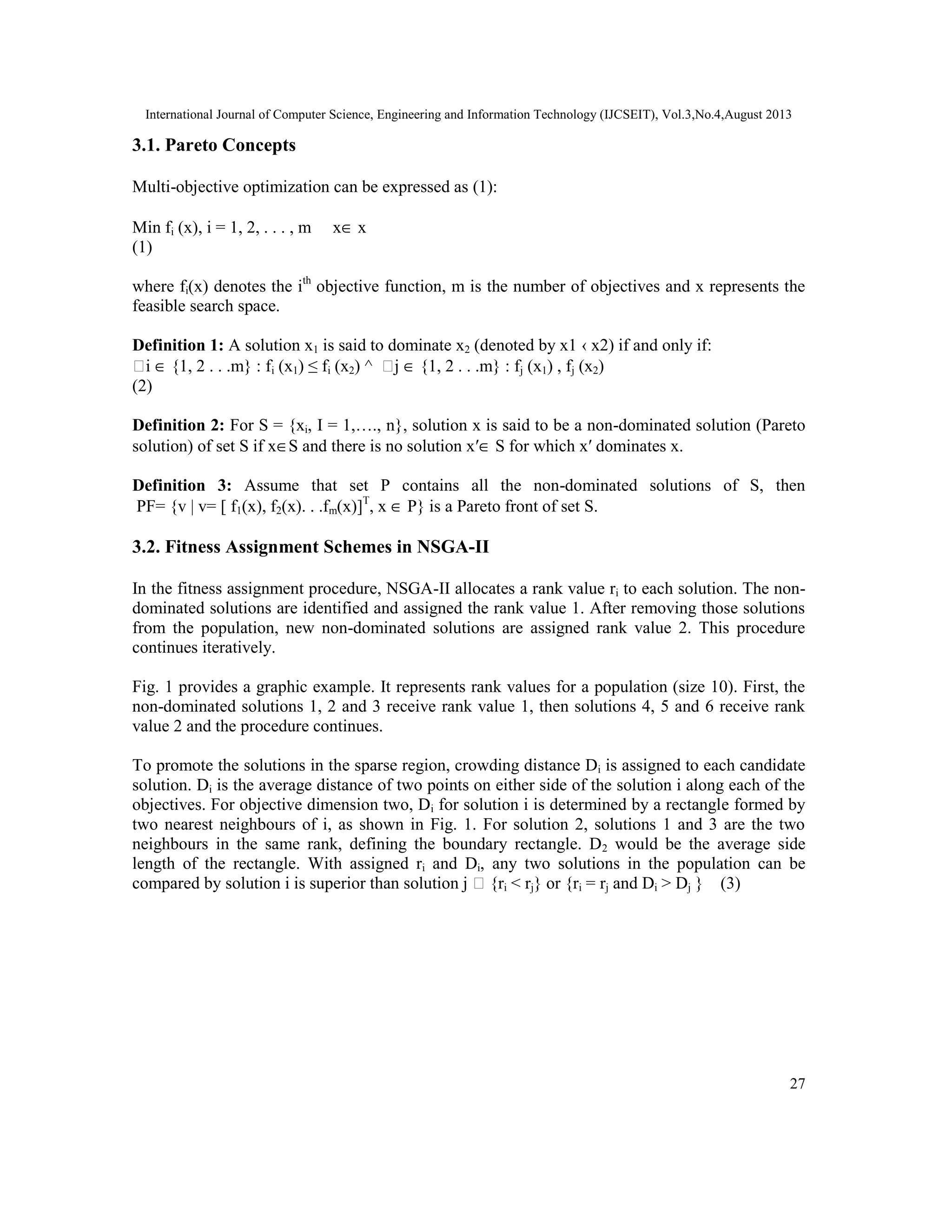 International Journal of Computer Science, Engineering and Information Technology (IJCSEIT), Vol.3,No.4,August 2013 27 3.1. Pareto Concepts Multi-objective optimization can be expressed as (1): Min fi (x), i = 1, 2, . . . , m x∈ x (1) where fi(x) denotes the ith objective function, m is the number of objectives and x represents the feasible search space. Definition 1: A solution x1 is said to dominate x2 (denoted by x1 ‹ x2) if and only if: ∀i ∈ {1, 2 . . .m} : fi (x1) ≤ fi (x2) ^ ∃j ∈ {1, 2 . . .m} : fj (x1) , fj (x2) (2) Definition 2: For S = {xi, I = 1,…., n}, solution x is said to be a non-dominated solution (Pareto solution) of set S if x∈S and there is no solution x′∈ S for which x′ dominates x. Definition 3: Assume that set P contains all the non-dominated solutions of S, then PF= {v | v= [ f1(x), f2(x). . .fm(x)]T , x ∈ P} is a Pareto front of set S. 3.2. Fitness Assignment Schemes in NSGA-II In the fitness assignment procedure, NSGA-II allocates a rank value ri to each solution. The non- dominated solutions are identified and assigned the rank value 1. After removing those solutions from the population, new non-dominated solutions are assigned rank value 2. This procedure continues iteratively. Fig. 1 provides a graphic example. It represents rank values for a population (size 10). First, the non-dominated solutions 1, 2 and 3 receive rank value 1, then solutions 4, 5 and 6 receive rank value 2 and the procedure continues. To promote the solutions in the sparse region, crowding distance Di is assigned to each candidate solution. Di is the average distance of two points on either side of the solution i along each of the objectives. For objective dimension two, Di for solution i is determined by a rectangle formed by two nearest neighbours of i, as shown in Fig. 1. For solution 2, solutions 1 and 3 are the two neighbours in the same rank, defining the boundary rectangle. D2 would be the average side length of the rectangle. With assigned ri and Di, any two solutions in the population can be compared by solution i is superior than solution j ⇔ {ri < rj} or {ri = rj and Di > Dj } (3) 