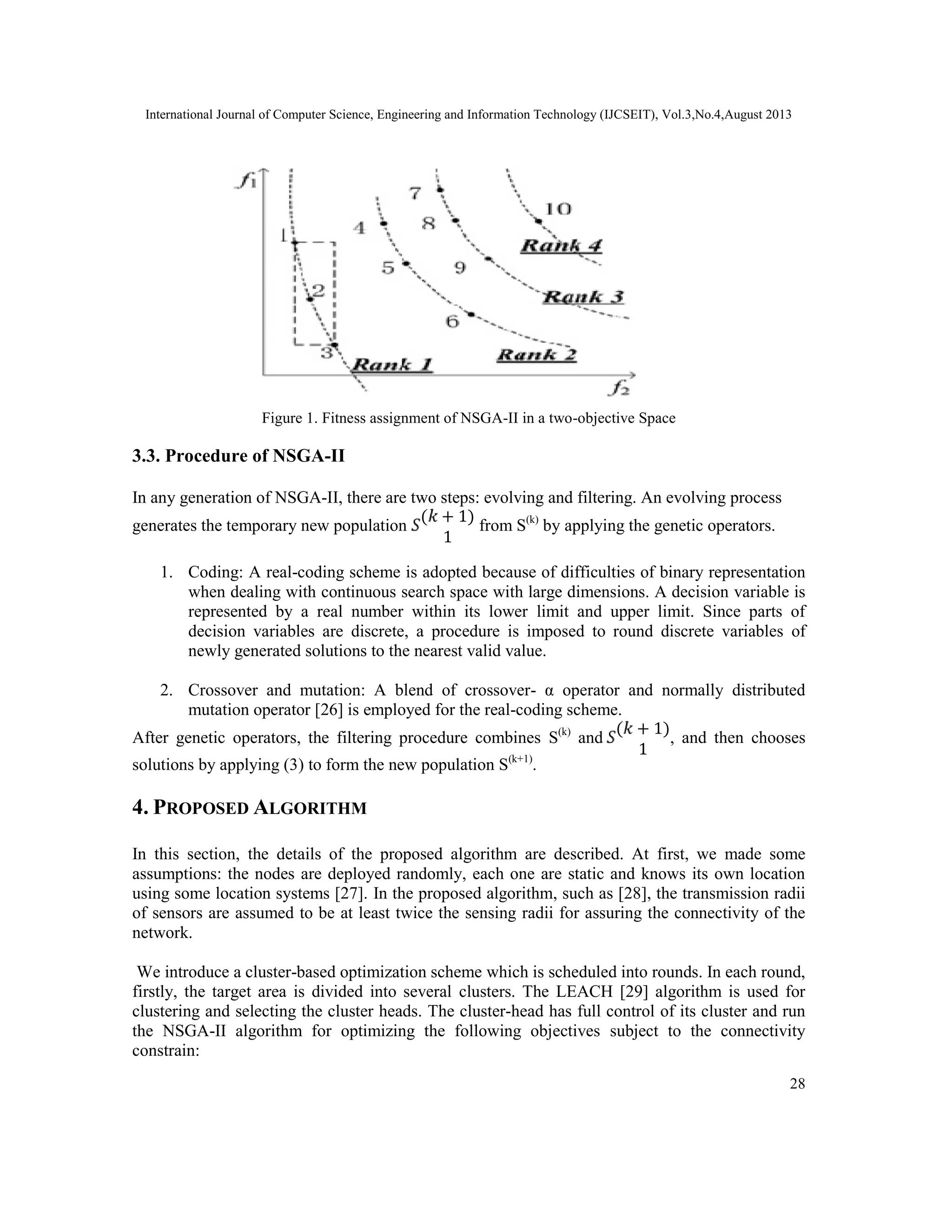 International Journal of Computer Science, Engineering and Information Technology (IJCSEIT), Vol.3,No.4,August 2013 28 Figure 1. Fitness assignment of NSGA-II in a two-objective Space 3.3. Procedure of NSGA-II In any generation of NSGA-II, there are two steps: evolving and filtering. An evolving process generates the temporary new population ( + 1) 1 from S(k) by applying the genetic operators. 1. Coding: A real-coding scheme is adopted because of difficulties of binary representation when dealing with continuous search space with large dimensions. A decision variable is represented by a real number within its lower limit and upper limit. Since parts of decision variables are discrete, a procedure is imposed to round discrete variables of newly generated solutions to the nearest valid value. 2. Crossover and mutation: A blend of crossover- α operator and normally distributed mutation operator [26] is employed for the real-coding scheme. After genetic operators, the filtering procedure combines S(k) and ( + 1) 1 , and then chooses solutions by applying (3) to form the new population S(k+1) . 4. PROPOSED ALGORITHM In this section, the details of the proposed algorithm are described. At first, we made some assumptions: the nodes are deployed randomly, each one are static and knows its own location using some location systems [27]. In the proposed algorithm, such as [28], the transmission radii of sensors are assumed to be at least twice the sensing radii for assuring the connectivity of the network. We introduce a cluster-based optimization scheme which is scheduled into rounds. In each round, firstly, the target area is divided into several clusters. The LEACH [29] algorithm is used for clustering and selecting the cluster heads. The cluster-head has full control of its cluster and run the NSGA-II algorithm for optimizing the following objectives subject to the connectivity constrain: 