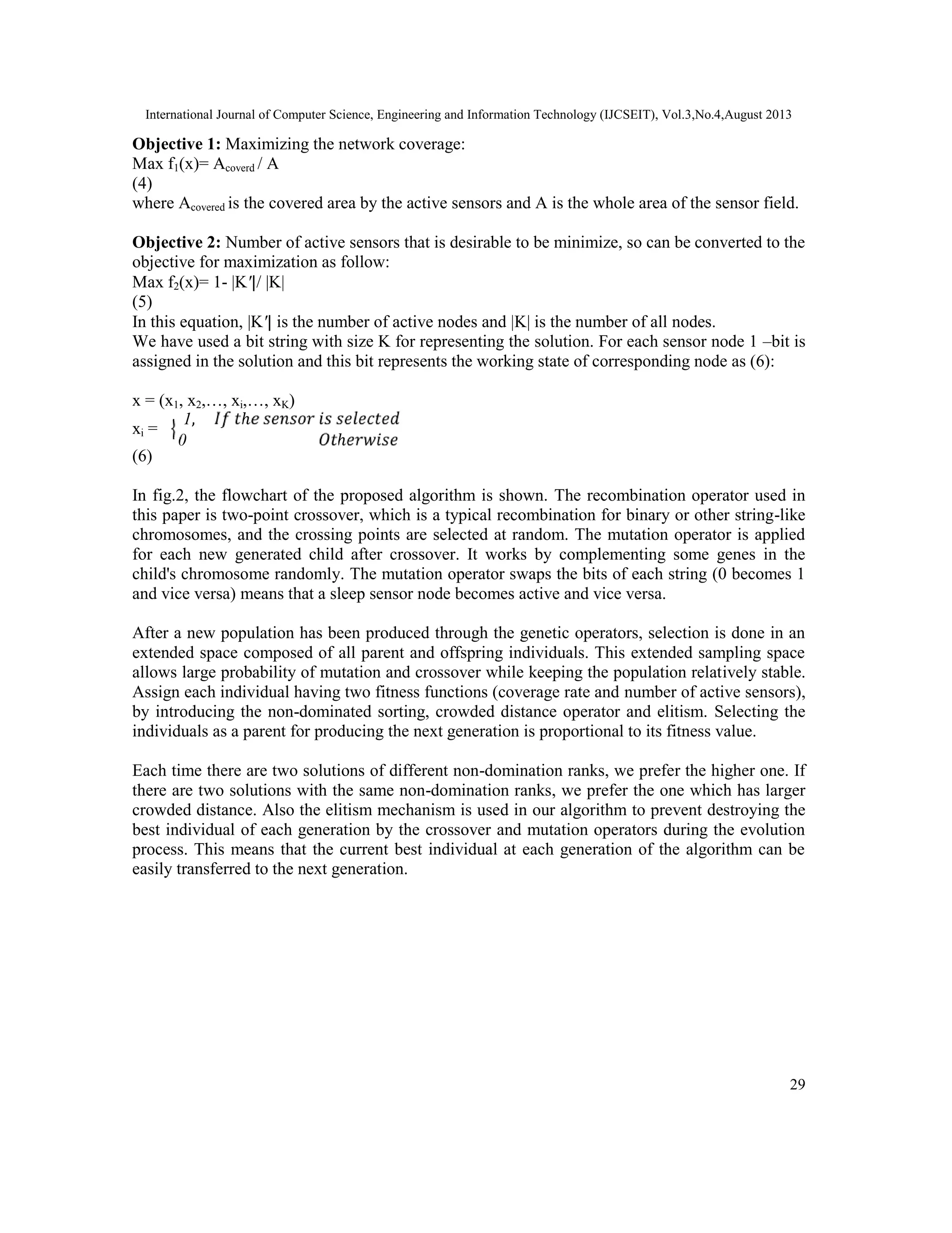 International Journal of Computer Science, Engineering and Information Technology (IJCSEIT), Vol.3,No.4,August 2013 29 Objective 1: Maximizing the network coverage: Max f1(x)= Acoverd / A (4) where Acovered is the covered area by the active sensors and A is the whole area of the sensor field. Objective 2: Number of active sensors that is desirable to be minimize, so can be converted to the objective for maximization as follow: Max f2(x)= 1- |K′|/ |K| (5) In this equation, |K′| is the number of active nodes and |K| is the number of all nodes. We have used a bit string with size K for representing the solution. For each sensor node 1 –bit is assigned in the solution and this bit represents the working state of corresponding node as (6): x = (x1, x2,…, xi,…, xK) xi = 1, ℎ 0 ℎ (6) In fig.2, the flowchart of the proposed algorithm is shown. The recombination operator used in this paper is two-point crossover, which is a typical recombination for binary or other string-like chromosomes, and the crossing points are selected at random. The mutation operator is applied for each new generated child after crossover. It works by complementing some genes in the child's chromosome randomly. The mutation operator swaps the bits of each string (0 becomes 1 and vice versa) means that a sleep sensor node becomes active and vice versa. After a new population has been produced through the genetic operators, selection is done in an extended space composed of all parent and offspring individuals. This extended sampling space allows large probability of mutation and crossover while keeping the population relatively stable. Assign each individual having two fitness functions (coverage rate and number of active sensors), by introducing the non-dominated sorting, crowded distance operator and elitism. Selecting the individuals as a parent for producing the next generation is proportional to its fitness value. Each time there are two solutions of different non-domination ranks, we prefer the higher one. If there are two solutions with the same non-domination ranks, we prefer the one which has larger crowded distance. Also the elitism mechanism is used in our algorithm to prevent destroying the best individual of each generation by the crossover and mutation operators during the evolution process. This means that the current best individual at each generation of the algorithm can be easily transferred to the next generation. 