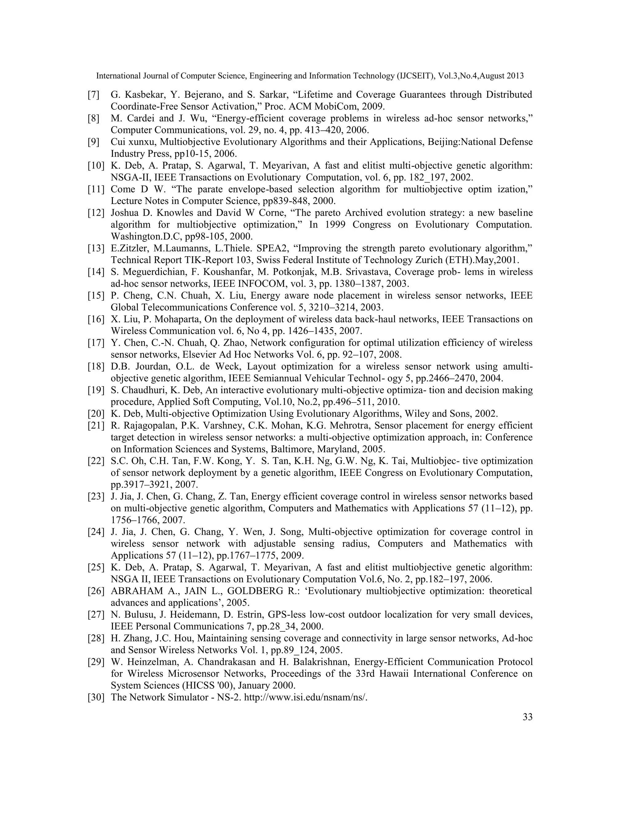 International Journal of Computer Science, Engineering and Information Technology (IJCSEIT), Vol.3,No.4,August 2013 33 [7] G. Kasbekar, Y. Bejerano, and S. Sarkar, “Lifetime and Coverage Guarantees through Distributed Coordinate-Free Sensor Activation,” Proc. ACM MobiCom, 2009. [8] M. Cardei and J. Wu, “Energy-efficient coverage problems in wireless ad-hoc sensor networks,” Computer Communications, vol. 29, no. 4, pp. 413–420, 2006. [9] Cui xunxu, Multiobjective Evolutionary Algorithms and their Applications, Beijing:National Defense Industry Press, pp10-15, 2006. [10] K. Deb, A. Pratap, S. Agarwal, T. Meyarivan, A fast and elitist multi-objective genetic algorithm: NSGA-II, IEEE Transactions on Evolutionary Computation, vol. 6, pp. 182_197, 2002. [11] Come D W. “The parate envelope-based selection algorithm for multiobjective optim ization,” Lecture Notes in Computer Science, pp839-848, 2000. [12] Joshua D. Knowles and David W Corne, “The pareto Archived evolution strategy: a new baseline algorithm for multiobjective optimization,” In 1999 Congress on Evolutionary Computation. Washington.D.C, pp98-105, 2000. [13] E.Zitzler, M.Laumanns, L.Thiele. SPEA2, “Improving the strength pareto evolutionary algorithm,” Technical Report TIK-Report 103, Swiss Federal Institute of Technology Zurich (ETH).May,2001. [14] S. Meguerdichian, F. Koushanfar, M. Potkonjak, M.B. Srivastava, Coverage prob- lems in wireless ad-hoc sensor networks, IEEE INFOCOM, vol. 3, pp. 1380–1387, 2003. [15] P. Cheng, C.N. Chuah, X. Liu, Energy aware node placement in wireless sensor networks, IEEE Global Telecommunications Conference vol. 5, 3210–3214, 2003. [16] X. Liu, P. Mohaparta, On the deployment of wireless data back-haul networks, IEEE Transactions on Wireless Communication vol. 6, No 4, pp. 1426–1435, 2007. [17] Y. Chen, C.-N. Chuah, Q. Zhao, Network configuration for optimal utilization efficiency of wireless sensor networks, Elsevier Ad Hoc Networks Vol. 6, pp. 92–107, 2008. [18] D.B. Jourdan, O.L. de Weck, Layout optimization for a wireless sensor network using amulti- objective genetic algorithm, IEEE Semiannual Vehicular Technol- ogy 5, pp.2466–2470, 2004. [19] S. Chaudhuri, K. Deb, An interactive evolutionary multi-objective optimiza- tion and decision making procedure, Applied Soft Computing, Vol.10, No.2, pp.496–511, 2010. [20] K. Deb, Multi-objective Optimization Using Evolutionary Algorithms, Wiley and Sons, 2002. [21] R. Rajagopalan, P.K. Varshney, C.K. Mohan, K.G. Mehrotra, Sensor placement for energy efficient target detection in wireless sensor networks: a multi-objective optimization approach, in: Conference on Information Sciences and Systems, Baltimore, Maryland, 2005. [22] S.C. Oh, C.H. Tan, F.W. Kong, Y. S. Tan, K.H. Ng, G.W. Ng, K. Tai, Multiobjec- tive optimization of sensor network deployment by a genetic algorithm, IEEE Congress on Evolutionary Computation, pp.3917–3921, 2007. [23] J. Jia, J. Chen, G. Chang, Z. Tan, Energy efficient coverage control in wireless sensor networks based on multi-objective genetic algorithm, Computers and Mathematics with Applications 57 (11–12), pp. 1756–1766, 2007. [24] J. Jia, J. Chen, G. Chang, Y. Wen, J. Song, Multi-objective optimization for coverage control in wireless sensor network with adjustable sensing radius, Computers and Mathematics with Applications 57 (11–12), pp.1767–1775, 2009. [25] K. Deb, A. Pratap, S. Agarwal, T. Meyarivan, A fast and elitist multiobjective genetic algorithm: NSGA II, IEEE Transactions on Evolutionary Computation Vol.6, No. 2, pp.182–197, 2006. [26] ABRAHAM A., JAIN L., GOLDBERG R.: ‘Evolutionary multiobjective optimization: theoretical advances and applications’, 2005. [27] N. Bulusu, J. Heidemann, D. Estrin, GPS-less low-cost outdoor localization for very small devices, IEEE Personal Communications 7, pp.28_34, 2000. [28] H. Zhang, J.C. Hou, Maintaining sensing coverage and connectivity in large sensor networks, Ad-hoc and Sensor Wireless Networks Vol. 1, pp.89_124, 2005. [29] W. Heinzelman, A. Chandrakasan and H. Balakrishnan, Energy-Efficient Communication Protocol for Wireless Microsensor Networks, Proceedings of the 33rd Hawaii International Conference on System Sciences (HICSS '00), January 2000. [30] The Network Simulator - NS-2. http://www.isi.edu/nsnam/ns/. 
