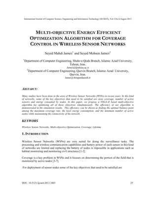 International Journal of Computer Science, Engineering and Information Technology (IJCSEIT), Vol.3,No.4,August 2013
DOI : 10.5121/ijcseit.2013.3403 25
MULTI-OBJECTIVE ENERGY EFFICIENT
OPTIMIZATION ALGORITHM FOR COVERAGE
CONTROL IN WIRELESS SENSOR NETWORKS
Seyed Mahdi Jameii1
and Seyed Mohsen Jameii2
1
Department of Computer Engineering, Shahr-e-Qods Branch, Islamic Azad University,
Tehran, Iran.
Jamei@Qodsiau.ac.ir
2
Department of Computer Engineering, Qazvin Branch, Islamic Azad University,
Qazvin, Iran.
Jamei@Ariapardazesh.ir
ABSTARCT:
Many studies have been done in the area of Wireless Sensor Networks (WSNs) in recent years. In this kind
of networks, some of the key objectives that need to be satisfied are area coverage, number of active
sensors and energy consumed by nodes. In this paper, we propose a NSGA-II based multi-objective
algorithm for optimizing all of these objectives simultaneously. The efficiency of our algorithm is
demonstrated in the simulation results. This efficiency can be shown as finding the optimal balance point
among the maximum coverage rate, the least energy consumption, and the minimum number of active
nodes while maintaining the connectivity of the network.
KEYWORS
Wireless Sensor Networks, Multi-objective Optimization, Coverage, Lifetime
1. INTRODUCTION
Wireless Sensor Networks (WSNs) are very suited for doing the surveillance tasks. The
processing and wireless communication capabilities and battery power of each sensor in this kind
of networks are limited and replacing the battery of nodes is impossible in applications such as
habitat monitoring and monitoring civil structures.[1-2]
Coverage is a key problem in WSNs and it focuses on determining the portion of the field that is
monitored by active nodes [3-7].
For deployment of sensor nodes some of the key objectives that need to be satisfied are
 