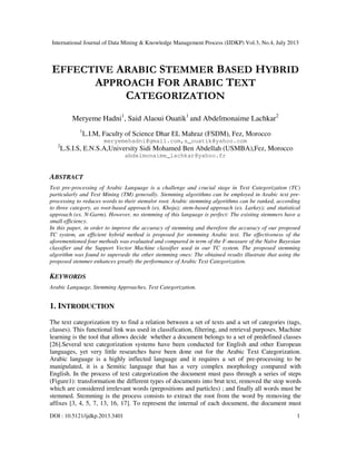 International Journal of Data Mining & Knowledge Management Process (IJDKP) Vol.3, No.4, July 2013
DOI : 10.5121/ijdkp.2013.3401 1
EFFECTIVE ARABIC STEMMER BASED HYBRID
APPROACH FOR ARABIC TEXT
CATEGORIZATION
Meryeme Hadni1
, Said Alaoui Ouatik1
and Abdelmonaime Lachkar2
1
L.I.M, Faculty of Science Dhar EL Mahraz (FSDM), Fez, Morocco
meryemehadni@gmail.com,s_ouatik@yahoo.com
2
L.S.I.S, E.N.S.A,University Sidi Mohamed Ben Abdellah (USMBA),Fez, Morocco
abdelmonaime_lachkar@yahoo.fr
ABSTRACT
Text pre-processing of Arabic Language is a challenge and crucial stage in Text Categorization (TC)
particularly and Text Mining (TM) generally. Stemming algorithms can be employed in Arabic text pre-
processing to reduces words to their stems/or root. Arabic stemming algorithms can be ranked, according
to three category, as root-based approach (ex. Khoja); stem-based approach (ex. Larkey); and statistical
approach (ex. N-Garm). However, no stemming of this language is perfect: The existing stemmers have a
small efficiency.
In this paper, in order to improve the accuracy of stemming and therefore the accuracy of our proposed
TC system, an efficient hybrid method is proposed for stemming Arabic text. The effectiveness of the
aforementioned four methods was evaluated and compared in term of the F-measure of the Naïve Bayesian
classifier and the Support Vector Machine classifier used in our TC system. The proposed stemming
algorithm was found to supersede the other stemming ones: The obtained results illustrate that using the
proposed stemmer enhances greatly the performance of Arabic Text Categorization.
KEYWORDS
Arabic Language, Stemming Approaches, Text Categorization.
1. INTRODUCTION
The text categorization try to find a relation between a set of texts and a set of categories (tags,
classes). This functional link was used in classification, filtering, and retrieval purposes. Machine
learning is the tool that allows decide whether a document belongs to a set of predefined classes
[26].Several text categorization systems have been conducted for English and other European
languages, yet very little researches have been done out for the Arabic Text Categorization.
Arabic language is a highly inflected language and it requires a set of pre-processing to be
manipulated, it is a Semitic language that has a very complex morphology compared with
English. In the process of text categorization the document must pass through a series of steps
(Figure1): transformation the different types of documents into brut text, removed the stop words
which are considered irrelevant words (prepositions and particles) ; and finally all words must be
stemmed. Stemming is the process consists to extract the root from the word by removing the
affixes [3, 4, 5, 7, 13, 16, 17]. To represent the internal of each document, the document must
 
