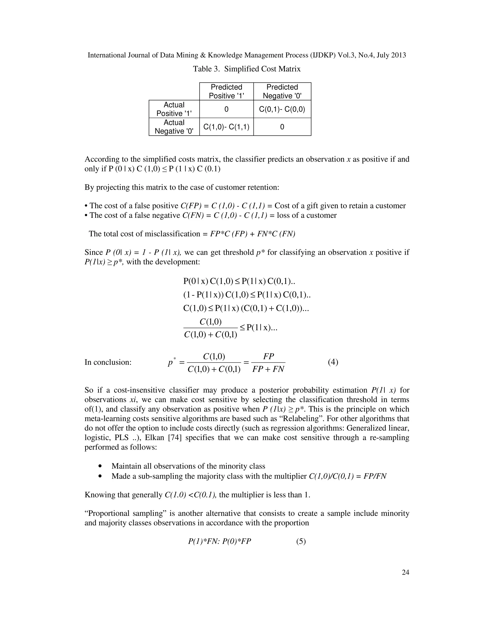 International Journal of Data Mining & Knowledge Management Process (IJDKP) Vol.3, No.4, July 2013
24
Table 3. Simplified Cost Matrix
Predicted
Positive '1'
Predicted
Negative '0'
Actual
Positive '1'
0 C(0,1)- C(0,0)
Actual
Negative '0'
C(1,0)- C(1,1) 0
According to the simplified costs matrix, the classifier predicts an observation x as positive if and
only if P (0 | x) C (1,0) ≤ P (1 | x) C (0.1)
By projecting this matrix to the case of customer retention:
• The cost of a false positive C(FP) = C (1,0) - C (1,1) = Cost of a gift given to retain a customer
• The cost of a false negative C(FN) = C (1,0) - C (1,1) = loss of a customer
The total cost of misclassification = FP*C (FP) + FN*C (FN)
Since P (0| x) = 1 - P (1| x), we can get threshold p* for classifying an observation x positive if
P(1|x) ≥ p*, with the development:
x)...|P(1
)1,0()0,1(
)0,1(
C(1,0))...(C(0,1)x)|P(1C(1,0)
C(0,1)..x)|P(1C(1,0)x))|P(1-(1
C(0,1)..x)|P(1C(1,0)x)|P(0
≤
+
+≤
≤
≤
CC
C
In conclusion:
FNFP
FP
CC
C
p
+
=
+
=
)1,0()0,1(
)0,1(*
(4)
So if a cost-insensitive classifier may produce a posterior probability estimation P(1| x) for
observations xi, we can make cost sensitive by selecting the classification threshold in terms
of(1), and classify any observation as positive when P (1|x) ≥ p*. This is the principle on which
meta-learning costs sensitive algorithms are based such as “Relabeling”. For other algorithms that
do not offer the option to include costs directly (such as regression algorithms: Generalized linear,
logistic, PLS ..), Elkan [74] specifies that we can make cost sensitive through a re-sampling
performed as follows:
• Maintain all observations of the minority class
• Made a sub-sampling the majority class with the multiplier C(1,0)/C(0,1) = FP/FN
Knowing that generally C(1.0) <C(0.1), the multiplier is less than 1.
“Proportional sampling” is another alternative that consists to create a sample include minority
and majority classes observations in accordance with the proportion
P(1)*FN: P(0)*FP (5)
 