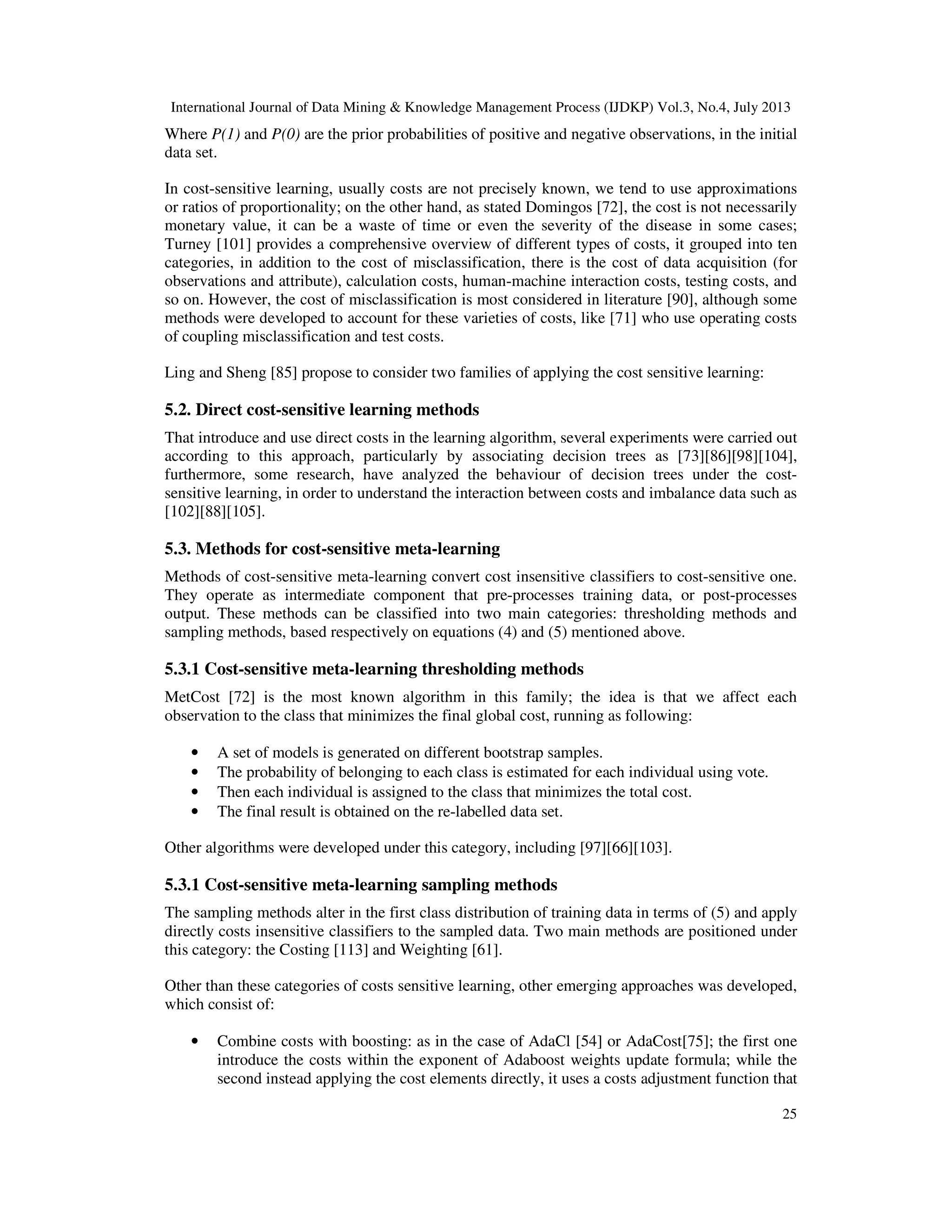International Journal of Data Mining & Knowledge Management Process (IJDKP) Vol.3, No.4, July 2013
25
Where P(1) and P(0) are the prior probabilities of positive and negative observations, in the initial
data set.
In cost-sensitive learning, usually costs are not precisely known, we tend to use approximations
or ratios of proportionality; on the other hand, as stated Domingos [72], the cost is not necessarily
monetary value, it can be a waste of time or even the severity of the disease in some cases;
Turney [101] provides a comprehensive overview of different types of costs, it grouped into ten
categories, in addition to the cost of misclassification, there is the cost of data acquisition (for
observations and attribute), calculation costs, human-machine interaction costs, testing costs, and
so on. However, the cost of misclassification is most considered in literature [90], although some
methods were developed to account for these varieties of costs, like [71] who use operating costs
of coupling misclassification and test costs.
Ling and Sheng [85] propose to consider two families of applying the cost sensitive learning:
5.2. Direct cost-sensitive learning methods
That introduce and use direct costs in the learning algorithm, several experiments were carried out
according to this approach, particularly by associating decision trees as [73][86][98][104],
furthermore, some research, have analyzed the behaviour of decision trees under the cost-
sensitive learning, in order to understand the interaction between costs and imbalance data such as
[102][88][105].
5.3. Methods for cost-sensitive meta-learning
Methods of cost-sensitive meta-learning convert cost insensitive classifiers to cost-sensitive one.
They operate as intermediate component that pre-processes training data, or post-processes
output. These methods can be classified into two main categories: thresholding methods and
sampling methods, based respectively on equations (4) and (5) mentioned above.
5.3.1 Cost-sensitive meta-learning thresholding methods
MetCost [72] is the most known algorithm in this family; the idea is that we affect each
observation to the class that minimizes the final global cost, running as following:
• A set of models is generated on different bootstrap samples.
• The probability of belonging to each class is estimated for each individual using vote.
• Then each individual is assigned to the class that minimizes the total cost.
• The final result is obtained on the re-labelled data set.
Other algorithms were developed under this category, including [97][66][103].
5.3.1 Cost-sensitive meta-learning sampling methods
The sampling methods alter in the first class distribution of training data in terms of (5) and apply
directly costs insensitive classifiers to the sampled data. Two main methods are positioned under
this category: the Costing [113] and Weighting [61].
Other than these categories of costs sensitive learning, other emerging approaches was developed,
which consist of:
• Combine costs with boosting: as in the case of AdaCl [54] or AdaCost[75]; the first one
introduce the costs within the exponent of Adaboost weights update formula; while the
second instead applying the cost elements directly, it uses a costs adjustment function that
 