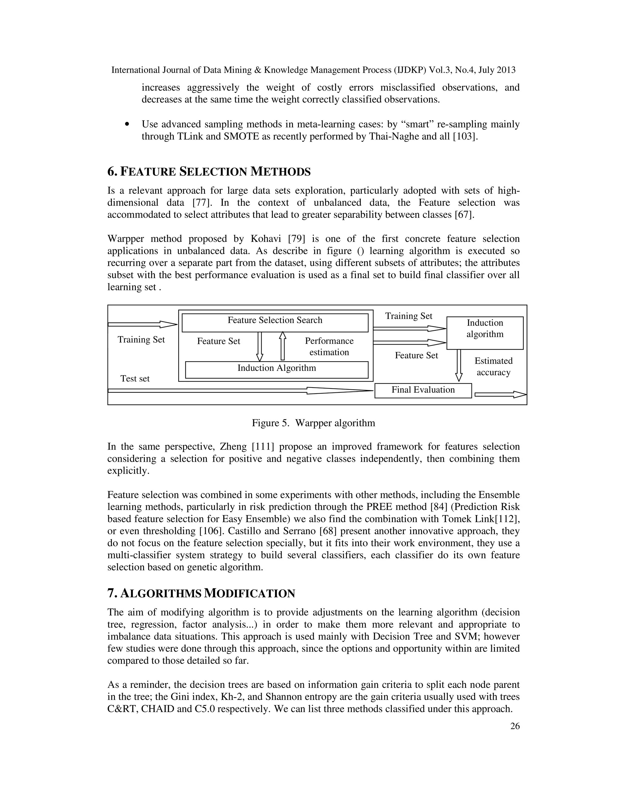 International Journal of Data Mining & Knowledge Management Process (IJDKP) Vol.3, No.4, July 2013
26
increases aggressively the weight of costly errors misclassified observations, and
decreases at the same time the weight correctly classified observations.
• Use advanced sampling methods in meta-learning cases: by “smart” re-sampling mainly
through TLink and SMOTE as recently performed by Thai-Naghe and all [103].
6. FEATURE SELECTION METHODS
Is a relevant approach for large data sets exploration, particularly adopted with sets of high-
dimensional data [77]. In the context of unbalanced data, the Feature selection was
accommodated to select attributes that lead to greater separability between classes [67].
Warpper method proposed by Kohavi [79] is one of the first concrete feature selection
applications in unbalanced data. As describe in figure () learning algorithm is executed so
recurring over a separate part from the dataset, using different subsets of attributes; the attributes
subset with the best performance evaluation is used as a final set to build final classifier over all
learning set .
Figure 5. Warpper algorithm
In the same perspective, Zheng [111] propose an improved framework for features selection
considering a selection for positive and negative classes independently, then combining them
explicitly.
Feature selection was combined in some experiments with other methods, including the Ensemble
learning methods, particularly in risk prediction through the PREE method [84] (Prediction Risk
based feature selection for Easy Ensemble) we also find the combination with Tomek Link[112],
or even thresholding [106]. Castillo and Serrano [68] present another innovative approach, they
do not focus on the feature selection specially, but it fits into their work environment, they use a
multi-classifier system strategy to build several classifiers, each classifier do its own feature
selection based on genetic algorithm.
7. ALGORITHMS MODIFICATION
The aim of modifying algorithm is to provide adjustments on the learning algorithm (decision
tree, regression, factor analysis...) in order to make them more relevant and appropriate to
imbalance data situations. This approach is used mainly with Decision Tree and SVM; however
few studies were done through this approach, since the options and opportunity within are limited
compared to those detailed so far.
As a reminder, the decision trees are based on information gain criteria to split each node parent
in the tree; the Gini index, Kh-2, and Shannon entropy are the gain criteria usually used with trees
C&RT, CHAID and C5.0 respectively. We can list three methods classified under this approach.
Final Evaluation
Induction
algorithm
Feature Selection Search
Induction Algorithm
Performance
estimation
Feature Set
Training Set
Test set
Feature Set
Estimated
accuracy
Training Set
 
