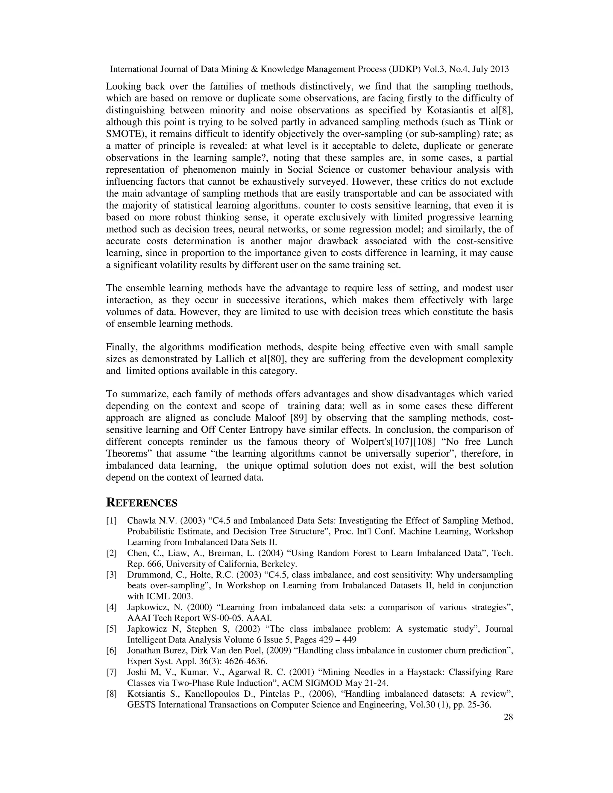 International Journal of Data Mining & Knowledge Management Process (IJDKP) Vol.3, No.4, July 2013
28
Looking back over the families of methods distinctively, we find that the sampling methods,
which are based on remove or duplicate some observations, are facing firstly to the difficulty of
distinguishing between minority and noise observations as specified by Kotasiantis et al[8],
although this point is trying to be solved partly in advanced sampling methods (such as Tlink or
SMOTE), it remains difficult to identify objectively the over-sampling (or sub-sampling) rate; as
a matter of principle is revealed: at what level is it acceptable to delete, duplicate or generate
observations in the learning sample?, noting that these samples are, in some cases, a partial
representation of phenomenon mainly in Social Science or customer behaviour analysis with
influencing factors that cannot be exhaustively surveyed. However, these critics do not exclude
the main advantage of sampling methods that are easily transportable and can be associated with
the majority of statistical learning algorithms. counter to costs sensitive learning, that even it is
based on more robust thinking sense, it operate exclusively with limited progressive learning
method such as decision trees, neural networks, or some regression model; and similarly, the of
accurate costs determination is another major drawback associated with the cost-sensitive
learning, since in proportion to the importance given to costs difference in learning, it may cause
a significant volatility results by different user on the same training set.
The ensemble learning methods have the advantage to require less of setting, and modest user
interaction, as they occur in successive iterations, which makes them effectively with large
volumes of data. However, they are limited to use with decision trees which constitute the basis
of ensemble learning methods.
Finally, the algorithms modification methods, despite being effective even with small sample
sizes as demonstrated by Lallich et al[80], they are suffering from the development complexity
and limited options available in this category.
To summarize, each family of methods offers advantages and show disadvantages which varied
depending on the context and scope of training data; well as in some cases these different
approach are aligned as conclude Maloof [89] by observing that the sampling methods, cost-
sensitive learning and Off Center Entropy have similar effects. In conclusion, the comparison of
different concepts reminder us the famous theory of Wolpert's[107][108] “No free Lunch
Theorems” that assume “the learning algorithms cannot be universally superior”, therefore, in
imbalanced data learning, the unique optimal solution does not exist, will the best solution
depend on the context of learned data.
REFERENCES
[1] Chawla N.V. (2003) “C4.5 and Imbalanced Data Sets: Investigating the Effect of Sampling Method,
Probabilistic Estimate, and Decision Tree Structure”, Proc. Int'l Conf. Machine Learning, Workshop
Learning from Imbalanced Data Sets II.
[2] Chen, C., Liaw, A., Breiman, L. (2004) “Using Random Forest to Learn Imbalanced Data”, Tech.
Rep. 666, University of California, Berkeley.
[3] Drummond, C., Holte, R.C. (2003) “C4.5, class imbalance, and cost sensitivity: Why undersampling
beats over-sampling”, In Workshop on Learning from Imbalanced Datasets II, held in conjunction
with ICML 2003.
[4] Japkowicz, N, (2000) “Learning from imbalanced data sets: a comparison of various strategies”,
AAAI Tech Report WS-00-05. AAAI.
[5] Japkowicz N, Stephen S, (2002) “The class imbalance problem: A systematic study”, Journal
Intelligent Data Analysis Volume 6 Issue 5, Pages 429 – 449
[6] Jonathan Burez, Dirk Van den Poel, (2009) “Handling class imbalance in customer churn prediction”,
Expert Syst. Appl. 36(3): 4626-4636.
[7] Joshi M, V., Kumar, V., Agarwal R, C. (2001) “Mining Needles in a Haystack: Classifying Rare
Classes via Two-Phase Rule Induction”, ACM SIGMOD May 21-24.
[8] Kotsiantis S., Kanellopoulos D., Pintelas P., (2006), “Handling imbalanced datasets: A review”,
GESTS International Transactions on Computer Science and Engineering, Vol.30 (1), pp. 25-36.
 