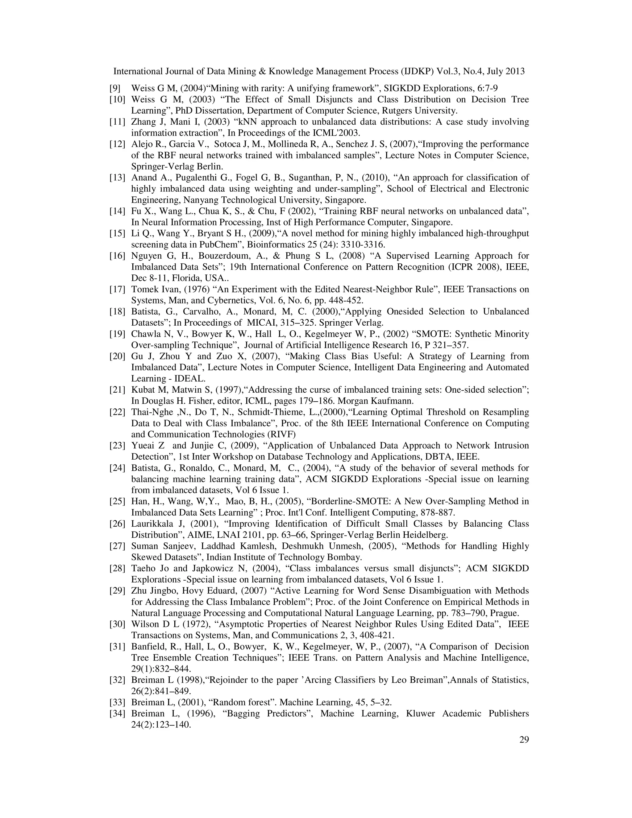 International Journal of Data Mining & Knowledge Management Process (IJDKP) Vol.3, No.4, July 2013
29
[9] Weiss G M, (2004)“Mining with rarity: A unifying framework”, SIGKDD Explorations, 6:7-9
[10] Weiss G M, (2003) “The Effect of Small Disjuncts and Class Distribution on Decision Tree
Learning”, PhD Dissertation, Department of Computer Science, Rutgers University.
[11] Zhang J, Mani I, (2003) “kNN approach to unbalanced data distributions: A case study involving
information extraction”, In Proceedings of the ICML'2003.
[12] Alejo R., Garcia V., Sotoca J, M., Mollineda R, A., Senchez J. S, (2007),“Improving the performance
of the RBF neural networks trained with imbalanced samples”, Lecture Notes in Computer Science,
Springer-Verlag Berlin.
[13] Anand A., Pugalenthi G., Fogel G, B., Suganthan, P, N., (2010), “An approach for classification of
highly imbalanced data using weighting and under-sampling”, School of Electrical and Electronic
Engineering, Nanyang Technological University, Singapore.
[14] Fu X., Wang L., Chua K, S., & Chu, F (2002), “Training RBF neural networks on unbalanced data”,
In Neural Information Processing, Inst of High Performance Computer, Singapore.
[15] Li Q., Wang Y., Bryant S H., (2009),“A novel method for mining highly imbalanced high-throughput
screening data in PubChem”, Bioinformatics 25 (24): 3310-3316.
[16] Nguyen G, H., Bouzerdoum, A., & Phung S L, (2008) “A Supervised Learning Approach for
Imbalanced Data Sets”; 19th International Conference on Pattern Recognition (ICPR 2008), IEEE,
Dec 8-11, Florida, USA..
[17] Tomek Ivan, (1976) “An Experiment with the Edited Nearest-Neighbor Rule”, IEEE Transactions on
Systems, Man, and Cybernetics, Vol. 6, No. 6, pp. 448-452.
[18] Batista, G., Carvalho, A., Monard, M, C. (2000),“Applying Onesided Selection to Unbalanced
Datasets”; In Proceedings of MICAI, 315–325. Springer Verlag.
[19] Chawla N, V., Bowyer K, W., Hall L, O., Kegelmeyer W, P., (2002) “SMOTE: Synthetic Minority
Over-sampling Technique”, Journal of Artificial Intelligence Research 16, P 321–357.
[20] Gu J, Zhou Y and Zuo X, (2007), “Making Class Bias Useful: A Strategy of Learning from
Imbalanced Data”, Lecture Notes in Computer Science, Intelligent Data Engineering and Automated
Learning - IDEAL.
[21] Kubat M, Matwin S, (1997),“Addressing the curse of imbalanced training sets: One-sided selection”;
In Douglas H. Fisher, editor, ICML, pages 179–186. Morgan Kaufmann.
[22] Thai-Nghe ,N., Do T, N., Schmidt-Thieme, L.,(2000),“Learning Optimal Threshold on Resampling
Data to Deal with Class Imbalance”, Proc. of the 8th IEEE International Conference on Computing
and Communication Technologies (RIVF)
[23] Yueai Z and Junjie C, (2009), “Application of Unbalanced Data Approach to Network Intrusion
Detection”, 1st Inter Workshop on Database Technology and Applications, DBTA, IEEE.
[24] Batista, G., Ronaldo, C., Monard, M, C., (2004), “A study of the behavior of several methods for
balancing machine learning training data”, ACM SIGKDD Explorations -Special issue on learning
from imbalanced datasets, Vol 6 Issue 1.
[25] Han, H., Wang, W,Y., Mao, B, H., (2005), “Borderline-SMOTE: A New Over-Sampling Method in
Imbalanced Data Sets Learning” ; Proc. Int'l Conf. Intelligent Computing, 878-887.
[26] Laurikkala J, (2001), “Improving Identification of Difficult Small Classes by Balancing Class
Distribution”, AIME, LNAI 2101, pp. 63–66, Springer-Verlag Berlin Heidelberg.
[27] Suman Sanjeev, Laddhad Kamlesh, Deshmukh Unmesh, (2005), “Methods for Handling Highly
Skewed Datasets”, Indian Institute of Technology Bombay.
[28] Taeho Jo and Japkowicz N, (2004), “Class imbalances versus small disjuncts”; ACM SIGKDD
Explorations -Special issue on learning from imbalanced datasets, Vol 6 Issue 1.
[29] Zhu Jingbo, Hovy Eduard, (2007) “Active Learning for Word Sense Disambiguation with Methods
for Addressing the Class Imbalance Problem”; Proc. of the Joint Conference on Empirical Methods in
Natural Language Processing and Computational Natural Language Learning, pp. 783–790, Prague.
[30] Wilson D L (1972), “Asymptotic Properties of Nearest Neighbor Rules Using Edited Data”, IEEE
Transactions on Systems, Man, and Communications 2, 3, 408-421.
[31] Banfield, R., Hall, L, O., Bowyer, K, W., Kegelmeyer, W, P., (2007), “A Comparison of Decision
Tree Ensemble Creation Techniques”; IEEE Trans. on Pattern Analysis and Machine Intelligence,
29(1):832–844.
[32] Breiman L (1998),“Rejoinder to the paper ’Arcing Classifiers by Leo Breiman”,Annals of Statistics,
26(2):841–849.
[33] Breiman L, (2001), “Random forest”. Machine Learning, 45, 5–32.
[34] Breiman L, (1996), “Bagging Predictors”, Machine Learning, Kluwer Academic Publishers
24(2):123–140.
 