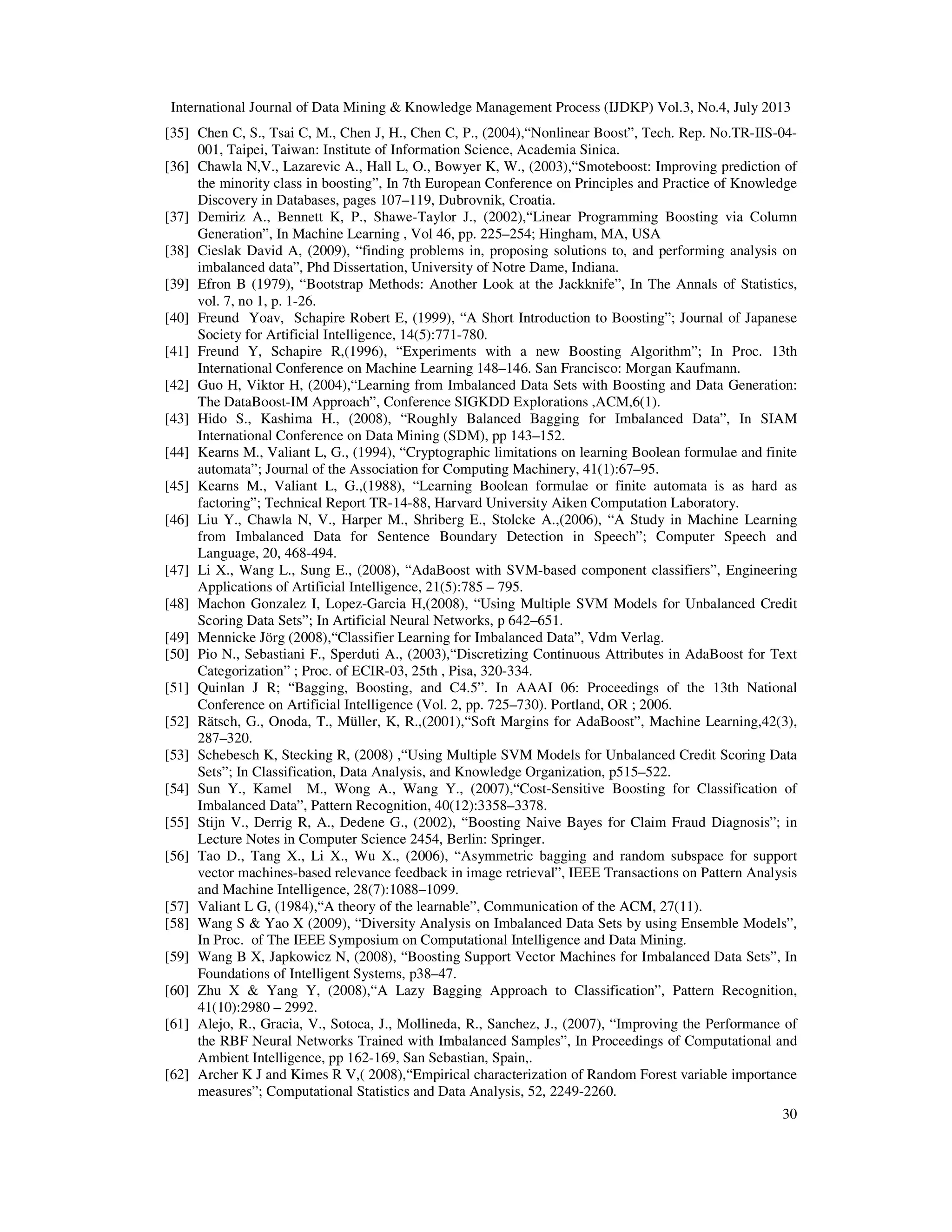 International Journal of Data Mining & Knowledge Management Process (IJDKP) Vol.3, No.4, July 2013
30
[35] Chen C, S., Tsai C, M., Chen J, H., Chen C, P., (2004),“Nonlinear Boost”, Tech. Rep. No.TR-IIS-04-
001, Taipei, Taiwan: Institute of Information Science, Academia Sinica.
[36] Chawla N,V., Lazarevic A., Hall L, O., Bowyer K, W., (2003),“Smoteboost: Improving prediction of
the minority class in boosting”, In 7th European Conference on Principles and Practice of Knowledge
Discovery in Databases, pages 107–119, Dubrovnik, Croatia.
[37] Demiriz A., Bennett K, P., Shawe-Taylor J., (2002),“Linear Programming Boosting via Column
Generation”, In Machine Learning , Vol 46, pp. 225–254; Hingham, MA, USA
[38] Cieslak David A, (2009), “finding problems in, proposing solutions to, and performing analysis on
imbalanced data”, Phd Dissertation, University of Notre Dame, Indiana.
[39] Efron B (1979), “Bootstrap Methods: Another Look at the Jackknife”, In The Annals of Statistics,
vol. 7, no 1, p. 1-26.
[40] Freund Yoav, Schapire Robert E, (1999), “A Short Introduction to Boosting”; Journal of Japanese
Society for Artificial Intelligence, 14(5):771-780.
[41] Freund Y, Schapire R,(1996), “Experiments with a new Boosting Algorithm”; In Proc. 13th
International Conference on Machine Learning 148–146. San Francisco: Morgan Kaufmann.
[42] Guo H, Viktor H, (2004),“Learning from Imbalanced Data Sets with Boosting and Data Generation:
The DataBoost-IM Approach”, Conference SIGKDD Explorations ,ACM,6(1).
[43] Hido S., Kashima H., (2008), “Roughly Balanced Bagging for Imbalanced Data”, In SIAM
International Conference on Data Mining (SDM), pp 143–152.
[44] Kearns M., Valiant L, G., (1994), “Cryptographic limitations on learning Boolean formulae and finite
automata”; Journal of the Association for Computing Machinery, 41(1):67–95.
[45] Kearns M., Valiant L, G.,(1988), “Learning Boolean formulae or finite automata is as hard as
factoring”; Technical Report TR-14-88, Harvard University Aiken Computation Laboratory.
[46] Liu Y., Chawla N, V., Harper M., Shriberg E., Stolcke A.,(2006), “A Study in Machine Learning
from Imbalanced Data for Sentence Boundary Detection in Speech”; Computer Speech and
Language, 20, 468-494.
[47] Li X., Wang L., Sung E., (2008), “AdaBoost with SVM-based component classifiers”, Engineering
Applications of Artificial Intelligence, 21(5):785 – 795.
[48] Machon Gonzalez I, Lopez-Garcia H,(2008), “Using Multiple SVM Models for Unbalanced Credit
Scoring Data Sets”; In Artificial Neural Networks, p 642–651.
[49] Mennicke Jörg (2008),“Classifier Learning for Imbalanced Data”, Vdm Verlag.
[50] Pio N., Sebastiani F., Sperduti A., (2003),“Discretizing Continuous Attributes in AdaBoost for Text
Categorization” ; Proc. of ECIR-03, 25th , Pisa, 320-334.
[51] Quinlan J R; “Bagging, Boosting, and C4.5”. In AAAI 06: Proceedings of the 13th National
Conference on Artificial Intelligence (Vol. 2, pp. 725–730). Portland, OR ; 2006.
[52] Rätsch, G., Onoda, T., Müller, K, R.,(2001),“Soft Margins for AdaBoost”, Machine Learning,42(3),
287–320.
[53] Schebesch K, Stecking R, (2008) ,“Using Multiple SVM Models for Unbalanced Credit Scoring Data
Sets”; In Classification, Data Analysis, and Knowledge Organization, p515–522.
[54] Sun Y., Kamel M., Wong A., Wang Y., (2007),“Cost-Sensitive Boosting for Classification of
Imbalanced Data”, Pattern Recognition, 40(12):3358–3378.
[55] Stijn V., Derrig R, A., Dedene G., (2002), “Boosting Naive Bayes for Claim Fraud Diagnosis”; in
Lecture Notes in Computer Science 2454, Berlin: Springer.
[56] Tao D., Tang X., Li X., Wu X., (2006), “Asymmetric bagging and random subspace for support
vector machines-based relevance feedback in image retrieval”, IEEE Transactions on Pattern Analysis
and Machine Intelligence, 28(7):1088–1099.
[57] Valiant L G, (1984),“A theory of the learnable”, Communication of the ACM, 27(11).
[58] Wang S & Yao X (2009), “Diversity Analysis on Imbalanced Data Sets by using Ensemble Models”,
In Proc. of The IEEE Symposium on Computational Intelligence and Data Mining.
[59] Wang B X, Japkowicz N, (2008), “Boosting Support Vector Machines for Imbalanced Data Sets”, In
Foundations of Intelligent Systems, p38–47.
[60] Zhu X & Yang Y, (2008),“A Lazy Bagging Approach to Classification”, Pattern Recognition,
41(10):2980 – 2992.
[61] Alejo, R., Gracia, V., Sotoca, J., Mollineda, R., Sanchez, J., (2007), “Improving the Performance of
the RBF Neural Networks Trained with Imbalanced Samples”, In Proceedings of Computational and
Ambient Intelligence, pp 162-169, San Sebastian, Spain,.
[62] Archer K J and Kimes R V,( 2008),“Empirical characterization of Random Forest variable importance
measures”; Computational Statistics and Data Analysis, 52, 2249-2260.
 